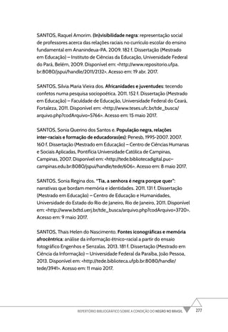 277
REPERTÓRIO BIBLIOGRÁFICO SOBRE A CONDIÇÃO DO NEGRO NO BRASIL
SANTOS, Raquel Amorim. (In)visibilidade negra: representação social
de professores acerca das relações raciais no currículo escolar do ensino
fundamental em Ananindeua-PA. 2009. 182 f. Dissertação (Mestrado
em Educação) – Instituto de Ciências da Educação, Universidade Federal
do Pará, Belém, 2009. Disponível em: <http://www.repositorio.ufpa.
br:8080/jspui/handle/2011/2132>. Acesso em: 19 abr. 2017.
SANTOS, Silvia Maria Vieira dos. Africanidades e juventudes: tecendo
confetos numa pesquisa sociopoética. 2011. 152 f. Dissertação (Mestrado
em Educação) – Faculdade de Educação, Universidade Federal do Ceará,
Fortaleza, 2011. Disponível em: <http://www.teses.ufc.br/tde_busca/
arquivo.php?codArquivo=5766>. Acesso em: 15 maio 2017.
SANTOS, Sonia Querino dos Santos e. População negra, relações
inter-raciais e formação de educadoras(es): Penesb, 1995-2007. 2007.
160 f. Dissertação (Mestrado em Educação) – Centro de Ciências Humanas
e Sociais Aplicadas, Pontifícia Universidade Católica de Campinas,
Campinas, 2007. Disponível em: <http://tede.bibliotecadigital.puc–
campinas.edu.br:8080/jspui/handle/tede/606>. Acesso em: 8 maio 2017.
SANTOS, Sonia Regina dos. “Tia, a senhora é negra porque quer”:
narrativas que bordam memória e identidades. 2011. 131 f. Dissertação
(Mestrado em Educação) – Centro de Educação e Humanidades,
Universidade do Estado do Rio de Janeiro, Rio de Janeiro, 2011. Disponível
em: <http://www.bdtd.uerj.br/tde_busca/arquivo.php?codArquivo=3720>.
Acesso em: 9 maio 2017.
SANTOS, Thais Helen do Nascimento. Fontes iconográficas e memória
afrocêntrica: análise da informação étnico-racial a partir do ensaio
fotográfico Engenhos e Senzalas. 2013. 181 f. Dissertação (Mestrado em
Ciência da Informação) – Universidade Federal da Paraíba, João Pessoa,
2013. Disponível em: <http://tede.biblioteca.ufpb.br:8080/handle/
tede/3941>. Acesso em: 11 maio 2017.
 