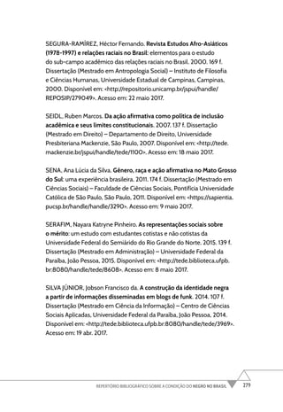 279
REPERTÓRIO BIBLIOGRÁFICO SOBRE A CONDIÇÃO DO NEGRO NO BRASIL
SEGURA-RAMÍREZ, Héctor Fernando. Revista Estudos Afro-Asiáticos
(1978-1997) e relações raciais no Brasil: elementos para o estudo
do sub-campo acadêmico das relações raciais no Brasil. 2000. 169 f.
Dissertação (Mestrado em Antropologia Social) – Instituto de Filosofia
e Ciências Humanas, Universidade Estadual de Campinas, Campinas,
2000. Disponível em: <http://repositorio.unicamp.br/jspui/handle/
REPOSIP/279049>. Acesso em: 22 maio 2017.
SEIDL, Ruben Marcos. Da ação afirmativa como política de inclusão
acadêmica e seus limites constitucionais. 2007. 137 f. Dissertação
(Mestrado em Direito) – Departamento de Direito, Universidade
Presbiteriana Mackenzie, São Paulo, 2007. Disponível em: <http://tede.
mackenzie.br/jspui/handle/tede/1100>. Acesso em: 18 maio 2017.
SENA, Ana Lúcia da Silva. Gênero, raça e ação afirmativa no Mato Grosso
do Sul: uma experiência brasileira. 2011. 174 f. Dissertação (Mestrado em
Ciências Sociais) – Faculdade de Ciências Sociais, Pontifícia Universidade
Católica de São Paulo, São Paulo, 2011. Disponível em: <https://sapientia.
pucsp.br/handle/handle/3290>. Acesso em: 9 maio 2017.
SERAFIM, Nayara Katryne Pinheiro. As representações sociais sobre
o mérito: um estudo com estudantes cotistas e não cotistas da
Universidade Federal do Semiárido do Rio Grande do Norte. 2015. 139 f.
Dissertação (Mestrado em Administração) – Universidade Federal da
Paraíba, João Pessoa, 2015. Disponível em: <http://tede.biblioteca.ufpb.
br:8080/handle/tede/8608>. Acesso em: 8 maio 2017.
SILVA JÚNIOR, Jobson Francisco da. A construção da identidade negra
a partir de informações disseminadas em blogs de funk. 2014. 107 f.
Dissertação (Mestrado em Ciência da Informação) – Centro de Ciências
Sociais Aplicadas, Universidade Federal da Paraíba, João Pessoa, 2014.
Disponível em: <http://tede.biblioteca.ufpb.br:8080/handle/tede/3969>.
Acesso em: 19 abr. 2017.
 