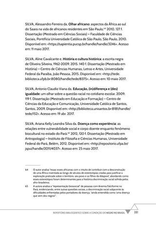 281
REPERTÓRIO BIBLIOGRÁFICO SOBRE A CONDIÇÃO DO NEGRO NO BRASIL
SILVA, Alessandro Ferreira da. Olhar africano: aspectos da África ao sul
do Saara na vida de africanos residentes em São Paulo.64
2010. 127 f.
Dissertação (Mestrado em Ciências Sociais) – Faculdade de Ciências
Sociais, Pontifícia Universidade Católica de São Paulo, São Paulo, 2010.
Disponível em: <https://sapientia.pucsp.br/handle/handle/3246>. Acesso
em: 11 maio 2017.
SILVA, Aline Cavalcante e. História e cultura histórica: a escrita negra
de Oliveira Silveira, 1962-2009. 2015. 140 f. Dissertação (Mestrado em
História) – Centro de Ciências Humanas, Letras e Artes, Universidade
Federal da Paraíba, João Pessoa, 2015. Disponível em: <http://tede.
biblioteca.ufpb.br:8080/handle/tede/8375>. Acesso em: 10 maio 2017.
SILVA, Antonio Claudio Viana da. Educação, (in)diferença e (des)
igualdade: um olhar sobre a questão racial no cotidiano escolar. 2009.
119 f. Dissertação (Mestrado em Educação e Formação) – Centro de
Ciências da Educação e Comunicação, Universidade Católica de Santos,
Santos, 2009. Disponível em: <http://biblioteca.unisantos.br:8181/handle/
tede/152>. Acesso em: 19 abr. 2017.
SILVA, Ariana Kelly Leandra Silva da. Doença como experiência: as
relações entre vulnerabilidade social e corpo doente enquanto fenômeno
biocultural no estado do Pará.65
2012, 120 f. Dissertação (Mestrado em
Antropologia) – Instituto de Filosofia e Ciências Humanas, Universidade
Federal do Pará, Belém, 2012. Disponível em: <http://repositorio.ufpa.br/
jspui/handle/2011/4037>. Acesso em: 25 maio 2017.
64 O autor analisa “essas vozes africanas com o intuito de contribuir com a desconstrução
de uma África inventada ao longo de séculos de estereotipias criadas para justificar a
exploração praticada sobre o território, seu povo e os filhos da diáspora”, abordando como
esses estereótipos foram determinantes para a histórica discriminação racial sofrida pelos
afro-brasileiros.
65 A autora analisa a “representação biossocial” de pessoas com Anemia Falciforme no
Pará, evidenciando, entre outras questões sociais, a discriminação racial subjacente às
dificuldades enfrentadas pelos portadores da doença, “ainda entendida como ‘uma doença
que vem dos negros’”.
 