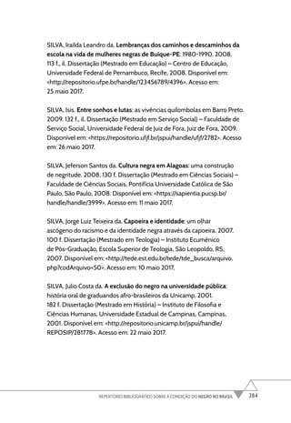 284
REPERTÓRIO BIBLIOGRÁFICO SOBRE A CONDIÇÃO DO NEGRO NO BRASIL
SILVA, Irailda Leandro da. Lembranças dos caminhos e descaminhos da
escola na vida de mulheres negras de Buíque-PE: 1980-1990. 2008.
113 f., il. Dissertação (Mestrado em Educação) – Centro de Educação,
Universidade Federal de Pernambuco, Recife, 2008. Disponível em:
<http://repositorio.ufpe.br/handle/123456789/4396>. Acesso em:
25 maio 2017.
SILVA, Isis. Entre sonhos e lutas: as vivências quilombolas em Barro Preto.
2009. 132 f., il. Dissertação (Mestrado em Serviço Social) – Faculdade de
Serviço Social, Universidade Federal de Juiz de Fora, Juiz de Fora, 2009.
Disponível em: <https://repositorio.ufjf.br/jspui/handle/ufjf/2782>. Acesso
em: 26 maio 2017.
SILVA, Jeferson Santos da. Cultura negra em Alagoas: uma construção
de negritude. 2008. 130 f. Dissertação (Mestrado em Ciências Sociais) –
Faculdade de Ciências Sociais, Pontifícia Universidade Católica de São
Paulo, São Paulo, 2008. Disponível em: <https://sapientia.pucsp.br/
handle/handle/3999>. Acesso em: 11 maio 2017.
SILVA, Jorge Luiz Teixeira da. Capoeira e identidade: um olhar
ascógeno do racismo e da identidade negra através da capoeira. 2007.
100 f. Dissertação (Mestrado em Teologia) – Instituto Ecumênico
de Pós-Graduação, Escola Superior de Teologia, São Leopoldo, RS,
2007. Disponível em: <http://tede.est.edu.br/tede/tde_busca/arquivo.
php?codArquivo=50>. Acesso em: 10 maio 2017.
SILVA, Julio Costa da. A exclusão do negro na universidade pública:
história oral de graduandos afro-brasileiros da Unicamp. 2001.
182 f. Dissertação (Mestrado em História) – Instituto de Filosofia e
Ciências Humanas, Universidade Estadual de Campinas, Campinas,
2001. Disponível em: <http://repositorio.unicamp.br/jspui/handle/
REPOSIP/281778>. Acesso em: 22 maio 2017.
 
