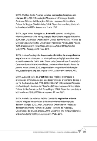 285
REPERTÓRIO BIBLIOGRÁFICO SOBRE A CONDIÇÃO DO NEGRO NO BRASIL
SILVA, Khalil da Costa. Normas sociais e expressões do racismo em
crianças. 2014. 168 f. Dissertação (Mestrado em Psicologia Social) –
Centro de Ciências da Educação e Ciências Humanas, Universidade
Federal de Sergipe, São Cristóvão, 2014. Disponível em: <http://bdtd.ufs.
br/handle/tede/2373>. Acesso em: 19 abr. 2017.
SILVA, Leyde Klébia Rodrigues da. Bamidelê: por uma sociologia da
informação étnico-racial na organização das mulheres negras da Paraíba.
2014. 122 f. Dissertação (Mestrado em Ciência da Informação) – Centro de
Ciências Sociais Aplicadas, Universidade Federal da Paraíba, João Pessoa,
2014. Disponível em: <http://tede.biblioteca.ufpb.br:8080/handle/
tede/3973>. Acesso em: 10 maio 2017.
SILVA, Luciana Santiago da. A construção identitária de uma professora
negra: buscando pistas para construir práticas pedagógicas antirracistas
no cotidiano escolar. 2013. 104 f. Dissertação (Mestrado em Educação) –
Centro de Educação e Humanidades, Universidade do Estado do Rio de
Janeiro, Rio de Janeiro, 2013. Disponível em: <http://www.bdtd.uerj.br/
tde_busca/arquivo.php?codArquivo=8197>. Acesso em: 18 maio 2017.
SILVA, Luciane Soares da. O cotidiano das relações interraciais: o
processo de criminalização dos atos decorrentes de preconceito de raça e
cor no Rio Grande do Sul, 1998-2001. 2003. 129 f. Dissertação (Mestrado
em Sociologia) – Instituto de Filosofia e Ciências Humanas, Universidade
Federal do Rio Grande do Sul, Porto Alegre, 2003. Disponível em: <http://
hdl.handle.net/10183/13520>. Acesso em: 29 mar. 2017.
SILVA, Marcella de Holanda Padilha Dantas da. Negritude e infância:
cultura, relações étnico-raciais e desenvolvimento de concepções
de si em crianças. 2010. 205 f. Dissertação (Mestrado em Processos
de Desenvolvimento Humano e Saúde) – Instituto de Psicologia,
Universidade de Brasília, Brasília, 2010. Disponível em: <http://repositorio.
unb.br/handle/10482/8173>. Acesso em: 19 abr. 2017.
 