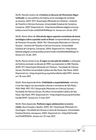 286
REPERTÓRIO BIBLIOGRÁFICO SOBRE A CONDIÇÃO DO NEGRO NO BRASIL
SILVA, Marcelo Leolino da. A história no discurso do Movimento Negro
Unificado: os usos políticos da história como estratégia de combate
ao racismo. 2007. 129 f. Dissertação (Mestrado em História) – Instituto
de Filosofia e Ciências Humanas, Universidade Estadual de Campinas,
Campinas, 2007. Disponível em: <http://www.bibliotecadigital.unicamp.
br/document/?code=vtls000414949&opt=4>. Acesso em: 24 abr. 2017.
SILVA, Marcio Alves da. Discutindo alguns aspectos conceituais da teoria
sociológica sobre a questão racial no Brasil: compreendendo a presença
de Florestan Fernandes. 2004. 176 f. Dissertação (Mestrado em Ciências
Sociais) – Instituto de Filosofia e Ciências Humanas, Universidade
Estadual de Campinas, Campinas, 2004. Disponível em: <http://www.
bibliotecadigital.unicamp.br/document/?code=vtls000340683&opt=4>.
Acesso em: 25 abr. 2017.
SILVA, Marcos Amâncio da. O negro no mercado de trabalho: a reiteração
da histórica exclusão na década de 1990, sua expressão no ABC Paulista.
2009. 121 f. Dissertação (Mestrado em História) – Faculdade de Ciências
Sociais, Pontifícia Universidade Católica de São Paulo, São Paulo, 2009.
Disponível em: <https://sapientia.pucsp.br/handle/handle/13197>. Acesso
em: 18 maio 2017.
SILVA, Maria Aparecida Pinto. Visibilidade e respeitabilidade: memória
e luta dos negros nas associações culturais e recreativas de São Paulo,
1930-1968. 1997. 175 f. Dissertação (Mestrado em Ciências Sociais) –
Faculdade de Ciências Sociais, Pontifícia Universidade Católica de São
Paulo, São Paulo, 1997. Disponível em: <https://sapientia.pucsp.br/handle/
handle/3947>. Acesso em: 11 maio 2017.
SILVA, Maria Aparecida. Mulheres negras adolescentes no ensino
médio: discriminação e desafio. 2005, 116 f. Dissertação (Mestrado em
Sociologia) – Faculdade de Ciências e Letras de Araraquara, Universidade
Estadual Paulista, Araraquara, 2005. Disponível em: <http://hdl.handle.
net/11449/99004>. Acesso em: 22 maio 2017.
 