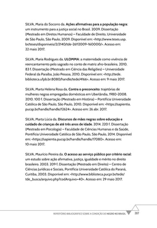 287
REPERTÓRIO BIBLIOGRÁFICO SOBRE A CONDIÇÃO DO NEGRO NO BRASIL
SILVA, Maria do Socorro da. Ações afirmativas para a população negra:
um instrumento para a justiça social no Brasil. 2009. Dissertação
(Mestrado em Diretos Humanos) – Faculdade de Direito, Universidade
de São Paulo, São Paulo, 2009. Disponível em: <http://www.teses.usp.
br/teses/disponiveis/2/2140/tde-26112009-160000/>. Acesso em:
22 maio 2017.
SILVA, Maria Rodrigues da. ULOMMA: a maternidade como vivência de
reencantamento pelo sagrado no conto de matriz afro-brasileira. 2010.
83 f. Dissertação (Mestrado em Ciência das Religiões) – Universidade
Federal da Paraíba, João Pessoa, 2010. Disponível em: <http://tede.
biblioteca.ufpb.br:8080/handle/tede/4166>. Acesso em: 9 maio 2017.
SILVA, Marta Helena Rosa da. Contra o preconceito: trajetórias de
mulheres negras empregadas domésticas em Uberlândia, 1980-2008.
2010. 100 f. Dissertação (Mestrado em História) – Pontifícia Universidade
Católica de São Paulo, São Paulo, 2010. Disponível em: <https://sapientia.
pucsp.br/handle/handle/12624>. Acesso em: 26 abr. 2017.
SILVA, Marta Lúcia da. Discursos de mães negras sobre educação e
cuidado de crianças de até três anos de idade. 2014. 220 f. Dissertação
(Mestrado em Psicologia) – Faculdade de Ciências Humanas e da Saúde,
Pontifícia Universidade Católica de São Paulo, São Paulo, 2014. Disponível
em: <https://sapientia.pucsp.br/handle/handle/17080>. Acesso em:
10 maio 2017.
SILVA, Maurício Pereira da. O acesso ao serviço público por critério racial:
um estudo sobre ação afirmativa, justiça, igualdade e mérito no direito
brasileiro. 2003. 209 f. Dissertação (Mestrado em Direito) – Centro de
Ciências Jurídicas e Sociais, Pontifícia Universidade Católica do Paraná,
Curitiba, 2003. Disponível em: <http://www.biblioteca.pucpr.br/tede/
tde_busca/arquivo.php?codArquivo=40>. Acesso em: 29 maio 2017.
 