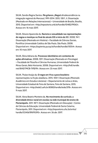 290
REPERTÓRIO BIBLIOGRÁFICO SOBRE A CONDIÇÃO DO NEGRO NO BRASIL
SILVA, Sandra Regina Santos. Me gritaron, ¡Negra! afrodescendência na
integração regional do Mercosul, 1991-2014. 2015. 128 f., il. Dissertação
(Mestrado em Relações Internacionais) – Universidade de Brasília, Brasília,
2015. Disponível em: <http://repositorio.unb.br/handle/10482/19063>.
Acesso em: 16 maio 2017.
SILVA, Silvane Aparecida da. Racismo e sexualidade nas representações
de negras e mestiças no final do século XIX e início do XX. 2008. 94 f.
Dissertação (Mestrado em História) – Faculdade de Ciências Sociais,
Pontifícia Universidade Católica de São Paulo, São Paulo, 2008.
Disponível em: <https://sapientia.pucsp.br/handle/handle/13054>. Acesso
em: 10 maio 2017.
SILVA, Sílvia Adriana da. Processos identitários em contextos de
ações afirmativas. 2008, 159 f. Dissertação (Mestrado em Psicologia)
– Faculdade de Filosofia e Ciências Humanas, Universidade Federal de
Minas Gerais, Belo Horizonte, 2008. Disponível em: <http://hdl.handle.
net/1843/TMCB-7X9JYR>. Acesso em: 25 maio 2017.
SILVA, Thaíse Araújo da. O negro em Viva o povo brasileiro:
representações na ficção ubaldiana. 2015. 100 f. Dissertação (Mestrado
Acadêmico em Estudos Literários) – Departamento de Letras e Artes,
Universidade Estadual de Feira de Santana, Feira de Santana, 2015.
Disponível em: <http://tede2.uefs.br:8080/handle/tede/378>. Acesso em:
9 maio 2017.
SILVA, Vânia Beatriz Monteiro da. No movimento do currículo, a
diversidade étnico-racial em escolas na rede municipal de ensino de
Florianópolis. 2011. 187 f. Dissertação (Mestrado em Educação) – Centro
de Ciências da Educação, Universidade Federal de Santa Catarina,
Florianópolis, 2011. Disponível em: <http://repositorio.ufsc.br/xmlui/
handle/123456789/95395>. Acesso em: 26 abr. 2017.
 