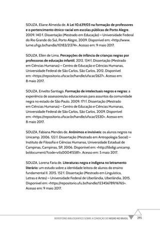 295
REPERTÓRIO BIBLIOGRÁFICO SOBRE A CONDIÇÃO DO NEGRO NO BRASIL
SOUZA, Eliane Almeida de. A Lei 10.639/03 na formação de professores
e o pertencimento étnico-racial em escolas públicas de Porto Alegre.
2009. 140 f. Dissertação (Mestrado em Educação) – Universidade Federal
do Rio Grande do Sul, Porto Alegre, 2009. Disponível em: <http://www.
lume.ufrgs.br/handle/10183/21374>. Acesso em: 9 maio 2017.
SOUZA, Ellen de Lima. Percepções de infância de crianças negras por
professoras de educação infantil. 2012. 134 f. Dissertação (Mestrado
em Ciências Humanas) – Centro de Educação e Ciências Humanas,
Universidade Federal de São Carlos, São Carlos, 2012. Disponível
em: <https://repositorio.ufscar.br/handle/ufscar/2627>. Acesso em:
8 maio 2017.
SOUZA, Erivelto Santiago. Formação de intelectuais negros e negras: a
experiência de assessores/as educacionais para assuntos da comunidade
negra no estado de São Paulo. 2009. 171 f. Dissertação (Mestrado
em Ciências Humanas) – Centro de Educação e Ciências Humanas,
Universidade Federal de São Carlos, São Carlos, 2009. Disponível
em: <https://repositorio.ufscar.br/handle/ufscar/2530>. Acesso em:
8 maio 2017.
SOUZA, Fabiana Mendes de. Anônimos e invisíveis: os alunos negros na
Unicamp. 2006. 122 f. Dissertação (Mestrado em Antropologia Social) –
Instituto de Filosofia e Ciências Humanas, Universidade Estadual de
Campinas, Campinas, SP, 2006. Disponível em: <http://libdigi.unicamp.
br/document/?code=vtls000415581>. Acesso em: 5 maio 2017.
SOUZA, Lorena Faria de. Literaturas negra e indígena no letramento
literário: um estudo sobre a identidade leitora de alunos do ensino
fundamental II. 2015. 152 f. Dissertação (Mestrado em Linguística,
Letras e Artes) – Universidade Federal de Uberlândia, Uberlândia, 2015.
Disponível em: <https://repositorio.ufu.br/handle/123456789/16765>.
Acesso em: 9 maio 2017.
 