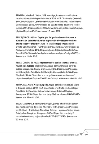 299
REPERTÓRIO BIBLIOGRÁFICO SOBRE A CONDIÇÃO DO NEGRO NO BRASIL
TEIXEIRA, João Paulo Vieira. 1923: investigação sobre a existência de
racismo no noticiário esportivo carioca. 2011. 167 f. Dissertação (Mestrado
em Comunicação) – Centro de Educação e Humanidades, Faculdade de
Comunicação Social, Universidade do Estado do Rio de Janeiro, Rio de
Janeiro, 2011. Disponível em: <http://www.bdtd.uerj.br/tde_busca/arquivo.
php?codArquivo=4547>. Acesso em: 5 maio 2017.
TELES JÚNIOR, Nélson. O princípio da igualdade constitucional e
a política de cotas raciais para o ingresso de afrodescendentes no
ensino superior brasileiro. 2012. 119 f. Dissertação (Mestrado em
Direito Constitucional) – Centro de Ciências Jurídicas, Universidade de
Fortaleza, Fortaleza, 2012. Disponível em: <https://uolp.unifor.br/oul/
ObraBdtdSiteTrazer.do?method=trazer&ns=true&obraCodigo=90052>.
Acesso em: 19 abr. 2017.
TELES, Carolina de Paula. Representações sociais sobre as crianças
negras na educação infantil: mudanças e permanências a partir da
prática pedagógica de uma professora. 2010. Dissertação (Mestrado
em Educação) – Faculdade de Educação, Universidade de São Paulo,
São Paulo, 2010. Disponível em: <http://www.teses.usp.br/teses/
disponiveis/48/48134/tde-22062010-124314/>. Acesso em: 18 maio 2017.
TERRA, Livia Maria. Negro suspeito, negro bandido: um estudo sobre
o discurso policial. 2010. 155 f. Dissertação (Mestrado em Sociologia) –
Faculdade de Ciências e Letras, Universidade Estadual Paulista,
Araraquara, 2010. Disponível em: <http://hdl.handle.net/11449/99025>.
Acesso em: 22 maio 2017.
TIEDE, Livia Maria. Sob suspeita: negros, pretos e homens de cor em
São Paulo no início do século XX. 2006. 188 f. Dissertação (Mestrado
em História) – Instituto de Filosofia e Ciências Humanas, Universidade
Estadual de Campinas, Campinas, 2006. Disponível em: <http://
repositorio.unicamp.br/jspui/handle/REPOSIP/279798>. Acesso em:
22 maio 2017.
 