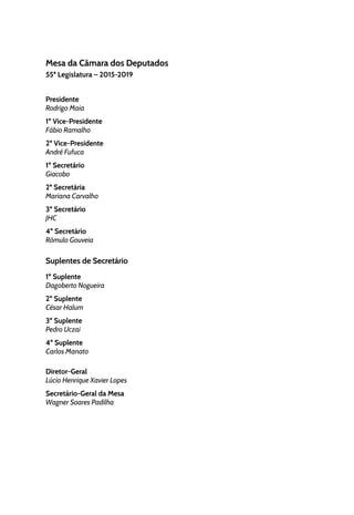 Mesa da Câmara dos Deputados
55ª Legislatura – 2015-2019
Presidente
Rodrigo Maia
1º Vice-Presidente
Fábio Ramalho
2º Vice-Presidente
André Fufuca
1º Secretário
Giacobo
2ª Secretária
Mariana Carvalho
3º Secretário
JHC
4º Secretário
Rômulo Gouveia
Suplentes de Secretário
1º Suplente
Dagoberto Nogueira
2º Suplente
César Halum
3º Suplente
Pedro Uczai
4º Suplente
Carlos Manato
Diretor-Geral
Lúcio Henrique Xavier Lopes
Secretário-Geral da Mesa
Wagner Soares Padilha
 