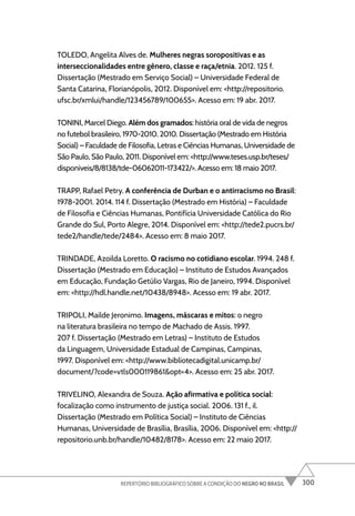 300
REPERTÓRIO BIBLIOGRÁFICO SOBRE A CONDIÇÃO DO NEGRO NO BRASIL
TOLEDO, Angelita Alves de. Mulheres negras soropositivas e as
interseccionalidades entre gênero, classe e raça/etnia. 2012. 125 f.
Dissertação (Mestrado em Serviço Social) – Universidade Federal de
Santa Catarina, Florianópolis, 2012. Disponível em: <http://repositorio.
ufsc.br/xmlui/handle/123456789/100655>. Acesso em: 19 abr. 2017.
TONINI, Marcel Diego. Além dos gramados: história oral de vida de negros
no futebol brasileiro, 1970-2010. 2010. Dissertação (Mestrado em História
Social) – Faculdade de Filosofia, Letras e Ciências Humanas, Universidade de
São Paulo, São Paulo, 2011. Disponível em: <http://www.teses.usp.br/teses/
disponiveis/8/8138/tde-06062011-173422/>. Acesso em: 18 maio 2017.
TRAPP, Rafael Petry. A conferência de Durban e o antirracismo no Brasil:
1978-2001. 2014. 114 f. Dissertação (Mestrado em História) – Faculdade
de Filosofia e Ciências Humanas, Pontifícia Universidade Católica do Rio
Grande do Sul, Porto Alegre, 2014. Disponível em: <http://tede2.pucrs.br/
tede2/handle/tede/2484>. Acesso em: 8 maio 2017.
TRINDADE, Azoilda Loretto. O racismo no cotidiano escolar. 1994. 248 f.
Dissertação (Mestrado em Educação) – Instituto de Estudos Avançados
em Educação, Fundação Getúlio Vargas, Rio de Janeiro, 1994. Disponível
em: <http://hdl.handle.net/10438/8948>. Acesso em: 19 abr. 2017.
TRIPOLI, Mailde Jeronimo. Imagens, máscaras e mitos: o negro
na literatura brasileira no tempo de Machado de Assis. 1997.
207 f. Dissertação (Mestrado em Letras) – Instituto de Estudos
da Linguagem, Universidade Estadual de Campinas, Campinas,
1997. Disponível em: <http://www.bibliotecadigital.unicamp.br/
document/?code=vtls000119861&opt=4>. Acesso em: 25 abr. 2017.
TRIVELINO, Alexandra de Souza. Ação afirmativa e política social:
focalização como instrumento de justiça social. 2006. 131 f., il.
Dissertação (Mestrado em Política Social) – Instituto de Ciências
Humanas, Universidade de Brasília, Brasília, 2006. Disponível em: <http://
repositorio.unb.br/handle/10482/8178>. Acesso em: 22 maio 2017.
 