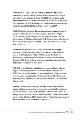 301
REPERTÓRIO BIBLIOGRÁFICO SOBRE A CONDIÇÃO DO NEGRO NO BRASIL
TROIAN, Maria Luiza. Formação profissional dos afro-brasileiros:
um estudo a partir da trajetória de vida de alunos dos cursos técnicos
da Escola Técnica Estadual de Sinop-MT. 2010. 122 f., il. Dissertação
(Mestrado em Ciências Sociais) – Universidade do Vale do Rio dos Sinos,
São Leopoldo, RS, 2010. Disponível em: <http://www.repositorio.jesuita.
org.br/handle/UNISINOS/3552>. Acesso em: 16 maio 2017.
VALE, Elis Regina Feitosa do. Capoeranças em verso e prosa: imagens
da força matrial afro-ameríndia em literaturas da capoeira Angola.
2012. Dissertação (Mestrado em Educação) – Faculdade de Educação,
Universidade de São Paulo, São Paulo, 2012. Disponível em: <http://www.
teses.usp.br/teses/disponiveis/48/48134/tde-26112012-111712/>. Acesso
em: 18 maio 2017.
VALERIANO, Sandra Maria dos Santos. Um estudo de ideologia:
educação cidadã, uma análise sobre as motivações e aspirações dos
alunos da ONG Educafro. 2006. 92 f. Dissertação (Mestrado em
Educação) – Universidade Metodista de São Paulo, São Bernardo do
Campo, 2006. Disponível em: <http://tede.metodista.br/jspui/handle/
tede/1065>. Acesso em: 10 maio 2017.
VARGAS, Lenita. Anúncios publicitários: representação de mulheres
negras e racismo na perspectiva da análise crítica do discurso. 2014.
103 f. Dissertação (Mestrado em Linguística Aplicada) – Departamento
de Letras, Universidade Católica de Pelotas, Pelotas, 2014. Disponível
em: <http://tede.ucpel.edu.br:8080/jspui/handle/tede/341>. Acesso em:
18 maio 2017.
VERGNE, Sandra Aparecida Gurgel. Teceres, fazeres e narrativas no
ensino religioso: a cosmovisão africana como possibilidade de aplicação
da Lei 10.639/2003. 2016. 195 f. Dissertação (Mestrado em Ciência da
Religião) – Faculdade de Ciências Sociais, Pontifícia Universidade Católica
de São Paulo, São Paulo, 2016. Disponível em: <https://sapientia.pucsp.br/
handle/handle/18919>. Acesso em: 10 maio 2017.
 