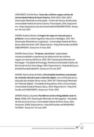 303
REPERTÓRIO BIBLIOGRÁFICO SOBRE A CONDIÇÃO DO NEGRO NO BRASIL
VON DENTZ, Schirlei Russi. Vozes das mulheres negras cotistas da
Universidade Federal de Santa Catarina: 2010-2014. 2016. 200 f.
Dissertação (Mestrado em Educação) – Centro de Ciências da Educação,
Universidade Federal de Santa Catarina, Florianópolis, 2016. Disponível
em: <https://repositorio.ufsc.br/xmlui/handle/123456789/173251>. Acesso
em: 22 maio 2017.
XAVIER, Andreza Santos. A imagem do negro em manuais para o
professor: numa análise linguístico-discursiva e ideológica. 2011. 176 f.
Dissertação (Mestrado em Linguística) – Universidade Federal de Minas
Gerais, Belo Horizonte, 2011. Disponível em: <http://hdl.handle.net/1843/
DAJR-8MYGNT>. Acesso em: 9 maio 2017.
XAVIER, Eliana Costa. “Tá dentro, não tá fora”: subjetividade,
interseccionalidade e experiências de adoecimento de mulheres
negras com doença falciforme. 2015. 102 f. Dissertação (Mestrado em
Psicologia) – Faculdade de Psicologia, Pontifícia Universidade Católica do
Rio Grande do Sul, Porto Alegre, 2015. Disponível em: <http://tede2.pucrs.
br/tede2/handle/tede/6147>. Acesso em: 8 maio 2017.
XAVIER, Patricia Alves de Matos. Africanidades brasileiras na produção
de conteúdo educativo para a televisão digital: uma contribuição para a
educação das relações étnico-raciais. 2014. 157 f. Dissertação (Mestrado
em Televisão Digital) – Faculdade de Arquitetura, Artes e Comunicação,
Universidade Estadual Paulista, Bauru, 2014. Disponível em: <http://hdl.
handle.net/11449/110879>. Acesso em: 19 abr. 2017.
ZORZIN, Paola La Guardia. Previdência social e desigualdade racial no
Brasil. 2008, 145 f. Dissertação (Mestrado em Demografia) – Faculdade
de Ciências Econômicas, Universidade Federal de Minas Gerais, Belo
Horizonte, 2008. Disponível em: <http://hdl.handle.net/1843/AMSA-
7UTKQD>. Acesso em: 25 maio 2017.
 