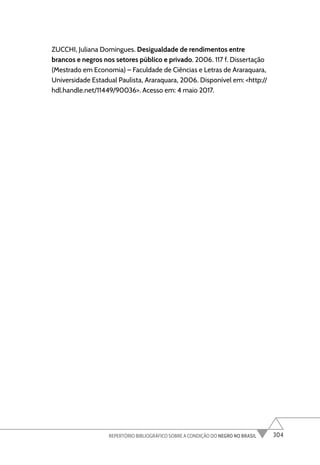304
REPERTÓRIO BIBLIOGRÁFICO SOBRE A CONDIÇÃO DO NEGRO NO BRASIL
ZUCCHI, Juliana Domingues. Desigualdade de rendimentos entre
brancos e negros nos setores público e privado. 2006. 117 f. Dissertação
(Mestrado em Economia) – Faculdade de Ciências e Letras de Araraquara,
Universidade Estadual Paulista, Araraquara, 2006. Disponível em: <http://
hdl.handle.net/11449/90036>. Acesso em: 4 maio 2017.
 