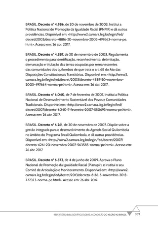 309
REPERTÓRIO BIBLIOGRÁFICO SOBRE A CONDIÇÃO DO NEGRO NO BRASIL
BRASIL. Decreto nº 4.886, de 20 de novembro de 2003. Institui a
Política Nacional de Promoção da Igualdade Racial (PNPIR) e dá outras
providências. Disponível em: <http://www2.camara.leg.br/legin/fed/
decret/2003/decreto-4886-20-novembro-2003-497663-norma-pe.
html>. Acesso em: 26 abr. 2017.
BRASIL. Decreto nº 4.887, de 20 de novembro de 2003. Regulamenta
o procedimento para identificação, reconhecimento, delimitação,
demarcação e titulação das terras ocupadas por remanescentes
das comunidades dos quilombos de que trata o art. 68 do Ato das
Disposições Constitucionais Transitórias. Disponível em: <http://www2.
camara.leg.br/legin/fed/decret/2003/decreto-4887-20-novembro-
2003-497664-norma-pe.html>. Acesso em: 26 abr. 2017.
BRASIL. Decreto nº 6.040, de 7 de fevereiro de 2007. Institui a Política
Nacional de Desenvolvimento Sustentável dos Povos e Comunidades
Tradicionais. Disponível em: <http://www2.camara.leg.br/legin/fed/
decret/2007/decreto-6040-7-fevereiro-2007-550693-norma-pe.html>.
Acesso em: 26 abr. 2017.
BRASIL. Decreto nº 6.261, de 20 de novembro de 2007. Dispõe sobre a
gestão integrada para o desenvolvimento da Agenda Social Quilombola
no âmbito do Programa Brasil Quilombola, e dá outras providências.
Disponível em: <http://www2.camara.leg.br/legin/fed/decret/2007/
decreto-6261-20-novembro-2007-563585-norma-pe.html>. Acesso em:
26 abr. 2017
BRASIL. Decreto nº 6.872, de 4 de junho de 2009. Aprova o Plano
Nacional de Promoção da Igualdade Racial (Planapir), e institui o seu
Comitê de Articulação e Monitoramento. Disponível em: <http://www2.
camara.leg.br/legin/fed/decret/2013/decreto-8136-5-novembro-2013-
777373-norma-pe.html>. Acesso em: 26 abr. 2017.
 