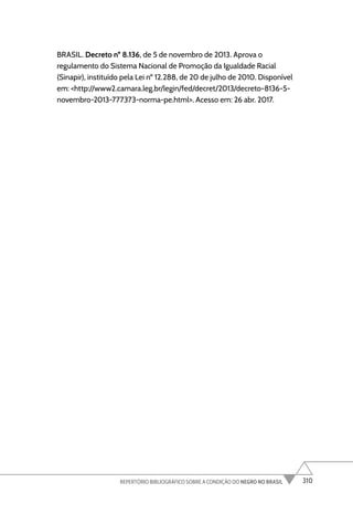 310
REPERTÓRIO BIBLIOGRÁFICO SOBRE A CONDIÇÃO DO NEGRO NO BRASIL
BRASIL. Decreto nº 8.136, de 5 de novembro de 2013. Aprova o
regulamento do Sistema Nacional de Promoção da Igualdade Racial
(Sinapir), instituído pela Lei nº 12.288, de 20 de julho de 2010. Disponível
em: <http://www2.camara.leg.br/legin/fed/decret/2013/decreto-8136-5-
novembro-2013-777373-norma-pe.html>. Acesso em: 26 abr. 2017.
 
