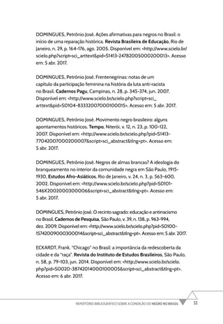 32
REPERTÓRIO BIBLIOGRÁFICO SOBRE A CONDIÇÃO DO NEGRO NO BRASIL
DOMINGUES, Petrônio José. Ações afirmativas para negros no Brasil: o
início de uma reparação histórica. Revista Brasileira de Educação, Rio de
Janeiro, n. 29, p. 164-176, ago. 2005. Disponível em: <http://www.scielo.br/
scielo.php?script=sci_arttext&pid=S1413-24782005000200013>. Acesso
em: 5 abr. 2017.
DOMINGUES, Petrônio José. Frentenegrinas: notas de um
capítulo da participação feminina na história da luta anti-racista
no Brasil. Cadernos Pagu, Campinas, n. 28, p. 345-374, jun. 2007.
Disponível em: <http://www.scielo.br/scielo.php?script=sci_
arttext&pid=S0104-83332007000100015>. Acesso em: 5 abr. 2017.
DOMINGUES, Petrônio José. Movimento negro brasileiro: alguns
apontamentos históricos. Tempo, Niterói, v. 12, n. 23, p. 100-122,
2007. Disponível em: <http://www.scielo.br/scielo.php?pid=S1413-
77042007000200007&script=sci_abstract&tlng=pt>. Acesso em:
5 abr. 2017.
DOMINGUES, Petrônio José. Negros de almas brancas? A ideologia do
branqueamento no interior da comunidade negra em São Paulo, 1915-
1930, Estudos Afro-Asiáticos, Rio de Janeiro, v. 24, n. 3, p. 563-600,
2002. Disponível em: <http://www.scielo.br/scielo.php?pid=S0101-
546X2002000300006&script=sci_abstract&tlng=pt>. Acesso em:
5 abr. 2017.
DOMINGUES, Petrônio José. O recinto sagrado: educação e antirracismo
no Brasil. Cadernos de Pesquisa, São Paulo, v. 39, n. 138, p. 963-994,
dez. 2009. Disponível em: <http://www.scielo.br/scielo.php?pid=S0100-
15742009000300014&script=sci_abstract&tlng=pt>. Acesso em: 5 abr. 2017.
ECKARDT, Frank. “Chicago” no Brasil: a importância da redescoberta da
cidade e da “raça”. Revista do Instituto de Estudos Brasileiros, São Paulo,
n. 58, p. 79-103, jun. 2014. Disponível em: <http://www.scielo.br/scielo.
php?pid=S0020-38742014000100005&script=sci_abstract&tlng=pt>.
Acesso em: 6 abr. 2017.
 