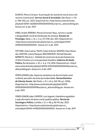 33
REPERTÓRIO BIBLIOGRÁFICO SOBRE A CONDIÇÃO DO NEGRO NO BRASIL
EURICO, Márcia Campos. A percepção do assistente social acerca do
racismo institucional. Serviço Social & Sociedade, São Paulo, n. 114,
p. 290-310, jun. 2013. Disponível em <http://www.scielo.br/scielo.
php?pid=S0101-66282013000200005&script=sci_abstract&tlng=pt>.
Acesso em: 6 abr. 2017.
FARO, André; PEREIRA, Marcos Emanoel. Raça, racismo e saúde:
a desigualdade social da distribuição do estresse. Estudos de
Psicologia, Natal, v. 16, n. 3, p. 271-278, dez. 2011. Disponível em:
<http://www.scielo.br/scielo.php?script=sci_arttext&pid=S1413-
294X2011000300009>. Acesso em: 6 abr. 2017.
FATTORE, Gisel Lorena; TELES, Carlos Antonio; SANTOS, Darci Neves
dos; SANTOS, Leticia Marques; REICHENHEIM, Michael Eduardo;
BARRETO, Mauricio L. Validade de constructo da escala Experiences
of Discrimination em uma população brasileira. Cadernos de Saúde
Pública, Rio de Janeiro, v. 32, n. 4, p. 1-14, 2016. Disponível em: <http://
www.scielo.br/scielo.php?pid=S0102-311X2016000400601&script=sci_
abstract&tlng=pt>. Acesso em: 6 abr. 2017.
FERES JÚNIOR, João. Aspectos semânticos da discriminação racial
no Brasil: para além da teoria da modernidade. Revista Brasileira
de Ciências Sociais, São Paulo, v. 21, n. 61, p. 163-176, jun. 2006.
Disponível em: <http://www.scielo.br/scielo.php?pid=S0102-
69092006000200009&script=sci_abstract&tlng=pt>. Acesso em:
6 abr. 2017.
FERES JÚNIOR, João; CAMPOS, Luiz Augusto. Liberalismo igualitário
e ação afirmativa: da teoria moral à política pública. Revista de
Sociologia e Política, Curitiba, v. 21, n. 48, p. 85-99, dez. 2013.
Disponível em: <http://www.scielo.br/scielo.php?script=sci_
arttext&pid=S0104-44782013000400005>. Acesso em: 6 abr. 2017.
 