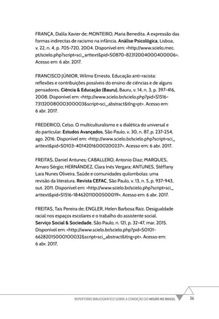 36
REPERTÓRIO BIBLIOGRÁFICO SOBRE A CONDIÇÃO DO NEGRO NO BRASIL
FRANÇA, Dalila Xavier de; MONTEIRO, Maria Benedita. A expressão das
formas indirectas de racismo na infância. Análise Psicológica, Lisboa,
v. 22, n. 4, p. 705-720, 2004. Disponível em: <http://www.scielo.mec.
pt/scielo.php?script=sci_arttext&pid=S0870-82312004000400006>.
Acesso em: 6 abr. 2017.
FRANCISCO JÚNIOR, Wilmo Ernesto. Educação anti-racista:
reflexões e contribuições possíveis do ensino de ciências e de alguns
pensadores. Ciência & Educação (Bauru), Bauru, v. 14, n. 3, p. 397-416,
2008. Disponível em: <http://www.scielo.br/scielo.php?pid=S1516-
73132008000300003&script=sci_abstract&tlng=pt>. Acesso em:
6 abr. 2017.
FREDERICO, Celso. O multiculturalismo e a dialética do universal e
do particular. Estudos Avançados, São Paulo, v. 30, n. 87, p. 237-254,
ago. 2016. Disponível em: <http://www.scielo.br/scielo.php?script=sci_
arttext&pid=S0103-40142016000200237>. Acesso em: 6 abr. 2017.
FREITAS, Daniel Antunes; CABALLERO, Antonio Diaz; MARQUES,
Amaro Sérgio; HERNÁNDEZ, Clara Inés Vergara; ANTUNES, Stéffany
Lara Nunes Oliveira. Saúde e comunidades quilombolas: uma
revisão da literatura. Revista CEFAC, São Paulo, v. 13, n. 5, p. 937-943,
out. 2011. Disponível em: <http://www.scielo.br/scielo.php?script=sci_
arttext&pid=S1516-18462011000500019>. Acesso em: 6 abr. 2017.
FREITAS, Tais Pereira de; ENGLER, Helen Barbosa Raiz. Desigualdade
racial nos espaços escolares e o trabalho do assistente social.
Serviço Social & Sociedade, São Paulo, n. 121, p. 32-47, mar. 2015.
Disponível em: <http://www.scielo.br/scielo.php?pid=S0101-
66282015000100032&script=sci_abstract&tlng=pt>. Acesso em:
6 abr. 2017.
 