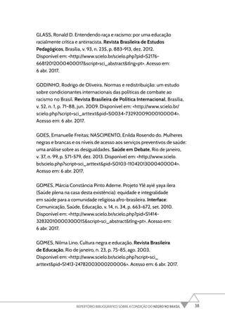 38
REPERTÓRIO BIBLIOGRÁFICO SOBRE A CONDIÇÃO DO NEGRO NO BRASIL
GLASS, Ronald D. Entendendo raça e racismo: por uma educação
racialmente crítica e antirracista. Revista Brasileira de Estudos
Pedagógicos, Brasília, v. 93, n. 235, p. 883-913, dez. 2012.
Disponível em: <http://www.scielo.br/scielo.php?pid=S2176-
66812012000400017&script=sci_abstract&tlng=pt>. Acesso em:
6 abr. 2017.
GODINHO, Rodrigo de Oliveira. Normas e redistribuição: um estudo
sobre condicionantes internacionais das políticas de combate ao
racismo no Brasil. Revista Brasileira de Política Internacional, Brasília,
v. 52, n. 1, p. 71-88, jun. 2009. Disponível em: <http://www.scielo.br/
scielo.php?script=sci_arttext&pid=S0034-73292009000100004>.
Acesso em: 6 abr. 2017.
GOES, Emanuelle Freitas; NASCIMENTO, Enilda Rosendo do. Mulheres
negras e brancas e os níveis de acesso aos serviços preventivos de saúde:
uma análise sobre as desigualdades. Saúde em Debate, Rio de janeiro,
v. 37, n. 99, p. 571-579, dez. 2013. Disponível em: <http://www.scielo.
br/scielo.php?script=sci_arttext&pid=S0103-11042013000400004>.
Acesso em: 6 abr. 2017.
GOMES, Márcia Constância Pinto Aderne. Projeto Ylê ayié yaya ilera
(Saúde plena na casa desta existência): equidade e integralidade
em saúde para a comunidade religiosa afro-brasileira. Interface:
Comunicação, Saúde, Educação, v. 14, n. 34, p. 663-672, set. 2010.
Disponível em: <http://www.scielo.br/scielo.php?pid=S1414-
32832010000300015&script=sci_abstract&tlng=pt>. Acesso em:
6 abr. 2017.
GOMES, Nilma Lino. Cultura negra e educação. Revista Brasileira
de Educação, Rio de janeiro, n. 23, p. 75-85, ago. 2003.
Disponível em: <http://www.scielo.br/scielo.php?script=sci_
arttext&pid=S1413-24782003000200006>. Acesso em: 6 abr. 2017.
 