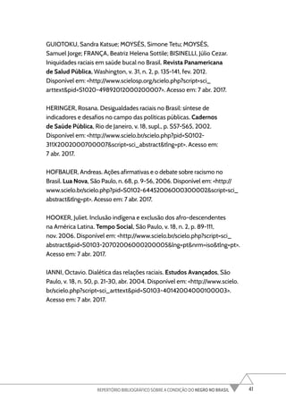 41
REPERTÓRIO BIBLIOGRÁFICO SOBRE A CONDIÇÃO DO NEGRO NO BRASIL
GUIOTOKU, Sandra Katsue; MOYSÉS, Simone Tetu; MOYSÉS,
Samuel Jorge; FRANÇA, Beatriz Helena Sottile; BISINELLI, Júlio Cezar.
Iniquidades raciais em saúde bucal no Brasil. Revista Panamericana
de Salud Pública, Washington, v. 31, n. 2, p. 135-141, fev. 2012.
Disponível em: <http://www.scielosp.org/scielo.php?script=sci_
arttext&pid=S1020-49892012000200007>. Acesso em: 7 abr. 2017.
HERINGER, Rosana. Desigualdades raciais no Brasil: síntese de
indicadores e desafios no campo das políticas públicas. Cadernos
de Saúde Pública, Rio de Janeiro, v. 18, supl., p. S57-S65, 2002.
Disponível em: <http://www.scielo.br/scielo.php?pid=S0102-
311X2002000700007&script=sci_abstract&tlng=pt>. Acesso em:
7 abr. 2017.
HOFBAUER, Andreas. Ações afirmativas e o debate sobre racismo no
Brasil. Lua Nova, São Paulo, n. 68, p. 9-56, 2006. Disponível em: <http://
www.scielo.br/scielo.php?pid=S0102-64452006000300002&script=sci_
abstract&tlng=pt>. Acesso em: 7 abr. 2017.
HOOKER, Juliet. Inclusão indígena e exclusão dos afro-descendentes
na América Latina. Tempo Social, São Paulo, v. 18, n. 2, p. 89-111,
nov. 2006. Disponível em: <http://www.scielo.br/scielo.php?script=sci_
abstract&pid=S0103-20702006000200005&lng=pt&nrm=iso&tlng=pt>.
Acesso em: 7 abr. 2017.
IANNI, Octavio. Dialética das relações raciais. Estudos Avançados, São
Paulo, v. 18, n. 50, p. 21-30, abr. 2004. Disponível em: <http://www.scielo.
br/scielo.php?script=sci_arttext&pid=S0103-40142004000100003>.
Acesso em: 7 abr. 2017.
 
