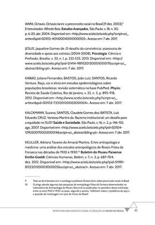 42
REPERTÓRIO BIBLIOGRÁFICO SOBRE A CONDIÇÃO DO NEGRO NO BRASIL
IANNI, Octavio. Octavio Ianni: o preconceito racial no Brasil [11 dez. 2003].9
Entrevistador: Alfredo Bosi. Estudos Avançados, São Paulo, v. 18, n. 50,
p. 6-20, abr. 2004. Disponível em: <http://www.scielo.br/scielo.php?script=sci_
arttext&pid=S0103-40142004000100002>. Acesso em: 7 abr. 2017.
JESUS, Jaqueline Gomes de. O desafio da convivência: assessoria de
diversidade e apoio aos cotistas (2004-2008). Psicologia: Ciência e
Profissão, Brasília, v. 33, n. 1, p. 222-233, 2013. Disponível em: <http://
www.scielo.br/scielo.php?pid=S1414-98932013000100017&script=sci_
abstract&tlng=pt>. Acesso em: 7 abr. 2017.
KABAD, Juliana Fernandes; BASTOS, João Luiz; SANTOS, Ricardo
Ventura. Raça, cor e etnia em estudos epidemiológicos sobre
populações brasileiras: revisão sistemática na base PubMed. Physis:
Revista de Saúde Coletiva, Rio de Janeiro, v. 22, n. 3, p. 895-918,
2012. Disponível em: <http://www.scielo.br/scielo.php?script=sci_
arttext&pid=S0103-73312012000300004>. Acesso em: 7 abr. 2017.
KALCKMANN, Suzana; SANTOS, Claudete Gomes dos; BATISTA, Luís
Eduardo; CRUZ, Vanessa Martins da. Racismo institucional: um desafio para
a equidade no SUS? Saúde e Sociedade, São Paulo, v. 16, n. 2, p. 146-155,
ago. 2007. Disponível em: <http://www.scielo.br/scielo.php?pid=S0104-
12902007000200014&script=sci_abstract&tlng=pt>. Acesso em: 7 abr. 2017.
KEULLER, Adriana Tavares do Amaral Martins. Entre antropologia e
medicina: uma análise dos estudos antropológicos de Álvaro Fróes da
Fonseca nas décadas de 1920 e 1930.10
Boletim do Museu Paraense
Emílio Goeldi: Ciências Humanas, Belém, v. 7, n. 3, p. 687-704,
dez. 2012. Disponível em: <http://www.scielo.br/scielo.php?pid=S1981-
81222012000300005&script=sci_abstract>. Acesso em: 7 abr. 2017.
9 Trata-se de entrevista com o sociólogo e professor Octavio Ianni sobre preconceito racial no Brasil.
10 O artigo aborda algumas das pesquisas do antropólogo Fróes da Fonseca desenvolvidas no
Laboratório de Antropologia do Museu Nacional ou publicadas no periódico dessa instituição
entre os anos 1920 e 1930, as quais, segundo a autora, “refletiram sobre o ‘problema da raça’ e
a questão da mestiçagem em prol do futuro do Brasil”.
 
