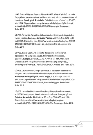 45
REPERTÓRIO BIBLIOGRÁFICO SOBRE A CONDIÇÃO DO NEGRO NO BRASIL
LINS, Samuel Lincoln Bezerra; LIMA-NUNES, Aline; CAMINO, Leoncio.
O papel dos valores sociais e variáveis psicossociais no preconceito racial
brasileiro. Psicologia & Sociedade, Belo Horizonte, v. 26, n. 1, p. 95-105,
abr. 2014. Disponível em: <http://www.scielo.br/scielo.php?script=sci_
arttext&pid=S0102-71822014000100011&lang=pt>. Acesso em:
7 abr. 2017.
LOPES, Fernanda. Para além da barreira dos números: desigualdades
raciais e saúde. Cadernos de Saúde Pública, vol. 21, n. 5; p. 1595-1601,
out 2005. Disponível em: <http://www.scielo.br/scielo.php?pid=S0102-
311X2005000500034&script=sci_abstract&tlng=pt>. Acesso em
7 abr. 2017
LÓPEZ, Laura Cecilia. O conceito de racismo institucional:
aplicações no campo da saúde. Interface: Comunicação,
Saúde, Educação, Botucatu, v. 16, n. 40, p. 121-134, mar. 2012.
Disponível em: <http://www.scielo.br/scielo.php?script=sci_
arttext&pid=S1414-32832012000100010>. Acesso em: 7 abr. 2017.
LÓPEZ, Laura Cecilia. O corpo colonial e as políticas e poéticas da
diáspora para compreender as mobilizações afro-latino-americanas.
Horizontes Antropológicos, Porto Alegre, v. 21, n. 43, p. 301-330,
jun. 2015. Disponível em: <http://www.scielo.br/scielo.php?pid=S0104-
71832015000100301&script=sci_abstract&tlng=pt>. Acesso em:
7 abr. 2017.
LÓPEZ, Laura Cecilia. Uma análise das políticas de enfrentamento
ao HIV/Aids na perspectiva da interseccionalidade de raça e gênero.
Saúde e Sociedade, São Paulo, v. 20, n. 3, p. 590-603, set. 2011.
Disponível em: <http://www.scielo.br/scielo.php?script=sci_
arttext&pid=S0104-12902011000300006>. Acesso em: 7 abr. 2017.
 