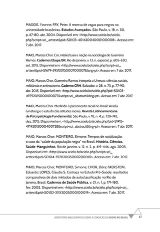 47
REPERTÓRIO BIBLIOGRÁFICO SOBRE A CONDIÇÃO DO NEGRO NO BRASIL
MAGGIE, Yvonne; FRY, Peter. A reserva de vagas para negros na
universidade brasileiras. Estudos Avançados, São Paulo, v. 18, n. 50,
p. 67-80, abr. 2004. Disponível em: <http://www.scielo.br/scielo.
php?script=sci_arttext&pid=S0103-40142004000100008>. Acesso em:
7 abr. 2017.
MAIO, Marcos Chor. Cor, intelectuais e nação na sociologia de Guerreiro
Ramos. Cadernos Ebape.BR, Rio de Janeiro, v. 13, n. especial, p. 605-630,
set. 2015. Disponível em: <http://www.scielo.br/scielo.php?script=sci_
arttext&pid=S1679-39512015000700007&lang=pt>. Acesso em: 7 abr. 2017.
MAIO, Marcos Chor. Guerreiro Ramos interpela a Unesco: ciências sociais,
militância e antirracismo. Caderno CRH, Salvador, v. 28, n. 73, p. 77-90,
abr. 2015. Disponível em: <http://www.scielo.br/scielo.php?pid=S0103-
49792015000100077&script=sci_abstract&tlng=pt>. Acesso em: 7 abr. 2017.
MAIO, Marcos Chor. Medindo o preconceito racial no Brasil: Aniela
Ginsberg e o estudo das atitudes raciais. Revista Latinoamericana
de Psicopatologia Fundamental, São Paulo, v. 18, n. 4, p. 728-742,
dez. 2015. Disponível em: <http://www.scielo.br/scielo.php?pid=S1415-
47142015000400728&script=sci_abstract&tlng=pt>. Acesso em: 7 abr. 2017.
MAIO, Marcos Chor; MONTEIRO, Simone. Tempos de racialização:
o caso da “saúde da população negra” no Brasil. História, Ciências,
Saúde-Manguinhos, Rio de janeiro, v. 12, n. 2, p. 419-446, ago. 2005.
Disponível em: <http://www.scielo.br/scielo.php?script=sci_
arttext&pid=S0104-59702005000200010>. Acesso em: 7 abr. 2017.
MAIO, Marcos Chor; MONTEIRO, Simone; CHOR, Dóra; FAERSTEIN,
Eduardo; LOPES, Claudia S. Cor/raça no Estudo Pró-Saúde: resultados
comparativos de dois métodos de autoclassificação no Rio de
Janeiro, Brasil. Cadernos de Saúde Pública, v. 21, n. 1, p. 171-180,
fev. 2005. Disponível em: <http://www.scielo.br/scielo.php?script=sci_
arttext&pid=S0102-311X2005000100019>. Acesso em: 7 abr. 2017.
 