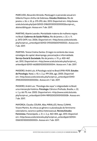 48
REPERTÓRIO BIBLIOGRÁFICO SOBRE A CONDIÇÃO DO NEGRO NO BRASIL
MARCUSSI, Alexandre Almeida. Mestiçagem e perversão sexual em
Gilberto Freyre e Arthur de Gobineau. Estudos Históricos, Rio de
janeiro, v. 26, n. 52, p. 275-293, dez. 2013. Disponível em: <http://www.
scielo.br/scielo.php?pid=S0103-21862013000200002&script=sci_
abstract&tlng=pt>. Acesso em: 7 abr. 2017.
MARTINS, Alaerte Leandro. Mortalidade materna de mulheres negras
no Brasil. Cadernos de Saúde Pública, Rio de Janeiro, v. 22, n. 11,
p. 2473-2479, nov. 2006. Disponível em: <http://www.scielo.br/scielo.
php?script=sci_arttext&pid=S0102-311X2006001100022>. Acesso em:
7 abr. 2017.
MARTINS, Tereza Cristina Santos. O negro no contexto das novas
estratégias do capital: desemprego, precarização e informalidade.
Serviço Social & Sociedade, Rio de janeiro, n. 111, p. 450-467,
set. 2012. Disponível em: <http://www.scielo.br/scielo.php?script=sci_
arttext&pid=S0101-66282012000300004>. Acesso em: 7 abr. 2017.
MASIERO, André Luís. A Psicologia racial no Brasil (1918-1929). Estudos
de Psicologia, Natal, v. 10, n. 2, p. 199-206, ago. 2005. Disponível
em: <http://www.scielo.br/scielo.php?script=sci_arttext&pid=S1413-
294X2005000200006>. Acesso em: 7 abr. 2017.
MASIERO, André Luis. “Psicologia das raças” e religiosidade no Brasil:
uma intersecção histórica. Psicologia: Ciência e Profissão, Brasília, v. 22,
n. 1, p. 66-79, mar. 2002. Disponível em: <http://www.scielo.br/scielo.
php?script=sci_arttext&pid=S1414-98932002000100008>. Acesso em:
7 abr. 2017.
MAYORGA, Claudia; COURA, Alba; MIRALLES, Nerea; CUNHA,
Vivane Martins. As críticas ao gênero e a pluralização do feminismo:
colonialismo, racismo e política heterossexual. Revista Estudos
Feministas, Florianópolis, v. 21, n. 2, p. 463-484, ago. 2013. Disponível
em: <http://www.scielo.br/scielo.php?script=sci_arttext&pid=S0104-
026X2013000200003>. Acesso em: 7 abr. 2017.
 