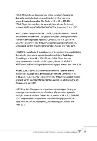 49
REPERTÓRIO BIBLIOGRÁFICO SOBRE A CONDIÇÃO DO NEGRO NO BRASIL
MELO, Alfredo César. Saudosismo e crítica social em Casa grande
& senzala: a articulação de uma política da memória e de uma
utopia. Estudos Avançados, São Paulo, v. 23, n. 67, p. 279-296,
2009. Disponível em: <http://www.scielo.br/scielo.php?script=sci_
arttext&pid=S0103-40142009000300031>. Acesso em: 7 abr. 2017.
MELO, Glenda Cristina Valim de; LOPES, Luiz Paulo da Moita. “Você é
uma morena muito bonita”: a trajetória textual de um elogio que fere.
Trabalhos em Linguística Aplicada, Campinas, v. 54, n. 1, p. 53-78,
jun. 2015. Disponível em: <http://www.scielo.br/scielo.php?script=sci_
arttext&pid=S0103-18132015000100053>. Acesso em: 7 abr. 2017.
MENESES, Maria Paula. A questão negra entre continentes: possibilidades
de tradução intercultural a partir das práticas de luta? Sociologias,
Porto Alegre, v. 18, n. 43, p. 176-206, dez. 2016. Disponível em:
<http://www.scielo.br/scielo.php?script=sci_abstract&pid=S1517-
45222016000300176&lng=en&nrm=iso&tlng=pt>. Acesso em: 7 abr. 2017.
MOEHLECKE, Sabrina. Ação afirmativa no ensino superior: entre a
excelência e a justiça racial. Educação & Sociedade, Campinas, v. 25,
n. 88, p. 757-776, out. 2004. Disponível em: <http://www.scielo.br/scielo.
php?pid=S0101-73302004000300006&script=sci_abstract&tlng=pt>.
Acesso em: 7 abr. 2017.
MONSMA, Karl. Vantagens de imigrantes e desvantagens de negros:
emprego, propriedade, estrutura familiar e alfabetização depois da
abolição no oeste paulista. Dados, Rio de Janeiro, v. 53, n. 3, p. 509-543,
2010. Disponível em: <http://www.scielo.br/scielo.php?pid=S0011-
52582010000300001&script=sci_abstract&tlng=pt>. Acesso em:
7 abr. 2017.
 