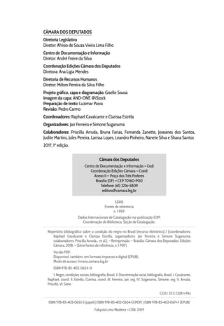 CÂMARA DOS DEPUTADOS
Diretoria Legislativa
Diretor: Afrísio de Souza Vieira Lima Filho
Centro de Documentação e Informação
Diretor: André Freire da Silva
Coordenação Edições Câmara dos Deputados
Diretora: Ana Lígia Mendes
Diretoria de Recursos Humanos
Diretor: Milton Pereira da Silva Filho
Projeto gráfico, capa e diagramação: Giselle Sousa
Imagem da capa: AND-ONE @iStock
Preparação de texto: Luzimar Paiva
Revisão: Pedro Carmo
Coordenadores: Raphael Cavalcante e Clarissa Estrêla
Organizadores: Jair Ferreira e Simone Suganuma
Colaboradores: Priscilla Arruda, Bruna Farias, Fernanda Zanette, Joseanes dos Santos,
Judite Martins, Jules Pereira, Larissa Lopes, Leandro Pinheiro, Nanete Silva e Shana Santos
2017, 1ª edição.
Câmara dos Deputados
Centro de Documentação e Informação – Cedi
Coordenação Edições Câmara – Coedi
Anexo II – Praça dos Três Poderes
Brasília (DF) – CEP 70160-900
Telefone: (61) 3216-5809
editora@camara.leg.br
SÉRIE
Fontes de referência
n. 1 PDF
Dados Internacionais de Catalogação-na-publicação (CIP)
Coordenação de Biblioteca. Seção de Catalogação.
Repertório bibliográfico sobre a condição do negro no Brasil [recurso eletrônico] / [coordenadores:
Raphael Cavalcante e Clarissa Estrêla; organizadores: Jair Ferreira e Simone Suganuma;
colaboradores: Priscilla Arruda... et al.]. – Reimpressão. – Brasília: Câmara dos Deputados, Edições
Câmara, 2018. – (Série fontes de referência; n. 1 PDF)
Versão PDF.
Disponível, também, em formato impresso e digital (EPUB).
Modo de acesso: livraria.camara.leg.br
ISBN 978-85-402-0654-0
1.Negro,condiçõessociais,bibliografia,Brasil.2.Discriminaçãoracial,bibliografia,Brasil.I.Cavalcante,
Raphael, coord. II. Estrêla, Clarrisa, coord. III. Ferreira, Jair, org. IV. Suganuma, Simone, org. V. Arruda,
Priscilla. VI. Série.
CDU 323.12(81=96)
ISBN 978-85-402-0653-3 (papel) | ISBN 978-85-402-0654-0 (PDF) | ISBN 978-85-402-0671-7 (EPUB)
Fabyola Lima Madeira – CRB: 2109
 