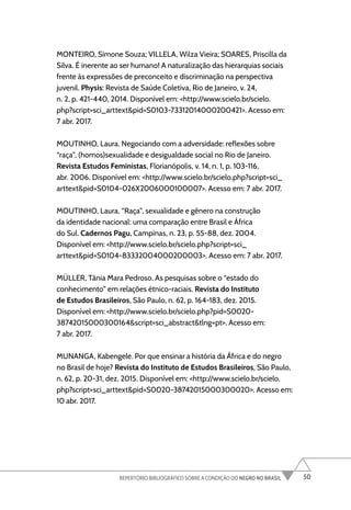 50
REPERTÓRIO BIBLIOGRÁFICO SOBRE A CONDIÇÃO DO NEGRO NO BRASIL
MONTEIRO, Simone Souza; VILLELA, Wilza Vieira; SOARES, Priscilla da
Silva. É inerente ao ser humano! A naturalização das hierarquias sociais
frente às expressões de preconceito e discriminação na perspectiva
juvenil. Physis: Revista de Saúde Coletiva, Rio de Janeiro, v. 24,
n. 2, p. 421-440, 2014. Disponível em: <http://www.scielo.br/scielo.
php?script=sci_arttext&pid=S0103-73312014000200421>. Acesso em:
7 abr. 2017.
MOUTINHO, Laura. Negociando com a adversidade: reflexões sobre
“raça”, (homos)sexualidade e desigualdade social no Rio de Janeiro.
Revista Estudos Feministas, Florianópolis, v. 14, n. 1, p. 103-116,
abr. 2006. Disponível em: <http://www.scielo.br/scielo.php?script=sci_
arttext&pid=S0104-026X2006000100007>. Acesso em: 7 abr. 2017.
MOUTINHO, Laura. “Raça”, sexualidade e gênero na construção
da identidade nacional: uma comparação entre Brasil e África
do Sul. Cadernos Pagu, Campinas, n. 23, p. 55-88, dez. 2004.
Disponível em: <http://www.scielo.br/scielo.php?script=sci_
arttext&pid=S0104-83332004000200003>. Acesso em: 7 abr. 2017.
MÜLLER, Tânia Mara Pedroso. As pesquisas sobre o “estado do
conhecimento” em relações étnico-raciais. Revista do Instituto
de Estudos Brasileiros, São Paulo, n. 62, p. 164-183, dez. 2015.
Disponível em: <http://www.scielo.br/scielo.php?pid=S0020-
38742015000300164&script=sci_abstract&tlng=pt>. Acesso em:
7 abr. 2017.
MUNANGA, Kabengele. Por que ensinar a história da África e do negro
no Brasil de hoje? Revista do Instituto de Estudos Brasileiros, São Paulo,
n. 62, p. 20-31, dez. 2015. Disponível em: <http://www.scielo.br/scielo.
php?script=sci_arttext&pid=S0020-38742015000300020>. Acesso em:
10 abr. 2017.
 