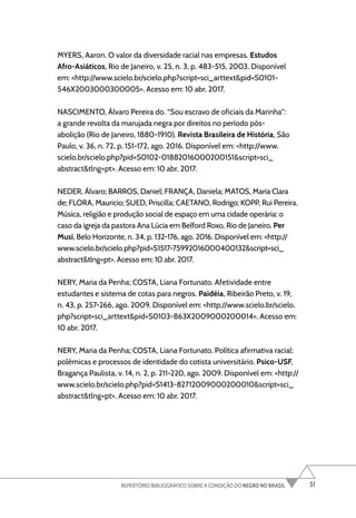 51
REPERTÓRIO BIBLIOGRÁFICO SOBRE A CONDIÇÃO DO NEGRO NO BRASIL
MYERS, Aaron. O valor da diversidade racial nas empresas. Estudos
Afro-Asiáticos, Rio de Janeiro, v. 25, n. 3, p. 483-515, 2003. Disponível
em: <http://www.scielo.br/scielo.php?script=sci_arttext&pid=S0101-
546X2003000300005>. Acesso em: 10 abr. 2017.
NASCIMENTO, Álvaro Pereira do. “Sou escravo de oficiais da Marinha”:
a grande revolta da marujada negra por direitos no período pós-
abolição (Rio de Janeiro, 1880-1910). Revista Brasileira de História, São
Paulo, v. 36, n. 72, p. 151-172, ago. 2016. Disponível em: <http://www.
scielo.br/scielo.php?pid=S0102-01882016000200151&script=sci_
abstract&tlng=pt>. Acesso em: 10 abr. 2017.
NEDER, Álvaro; BARROS, Daniel; FRANÇA, Daniela; MATOS, Maria Clara
de; FLORA, Mauricio; SUED, Priscilla; CAETANO, Rodrigo; KOPP, Rui Pereira.
Música, religião e produção social de espaço em uma cidade operária: o
caso da igreja da pastora Ana Lúcia em Belford Roxo, Rio de Janeiro. Per
Musi, Belo Horizonte, n. 34, p. 132-176, ago. 2016. Disponível em: <http://
www.scielo.br/scielo.php?pid=S1517-75992016000400132&script=sci_
abstract&tlng=pt>. Acesso em: 10 abr. 2017.
NERY, Maria da Penha; COSTA, Liana Fortunato. Afetividade entre
estudantes e sistema de cotas para negros. Paidéia, Ribeirão Preto, v. 19,
n. 43, p. 257-266, ago. 2009. Disponível em: <http://www.scielo.br/scielo.
php?script=sci_arttext&pid=S0103-863X2009000200014>. Acesso em:
10 abr. 2017.
NERY, Maria da Penha; COSTA, Liana Fortunato. Política afirmativa racial:
polêmicas e processos de identidade do cotista universitário. Psico-USF,
Bragança Paulista, v. 14, n. 2, p. 211-220, ago. 2009. Disponível em: <http://
www.scielo.br/scielo.php?pid=S1413-82712009000200010&script=sci_
abstract&tlng=pt>. Acesso em: 10 abr. 2017.
 