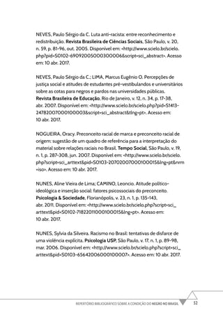 52
REPERTÓRIO BIBLIOGRÁFICO SOBRE A CONDIÇÃO DO NEGRO NO BRASIL
NEVES, Paulo Sérgio da C. Luta anti-racista: entre reconhecimento e
redistribuição. Revista Brasileira de Ciências Sociais, São Paulo, v. 20,
n. 59, p. 81-96, out. 2005. Disponível em: <http://www.scielo.br/scielo.
php?pid=S0102-69092005000300006&script=sci_abstract>. Acesso
em: 10 abr. 2017.
NEVES, Paulo Sérgio da C.; LIMA, Marcus Eugênio O. Percepções de
justiça social e atitudes de estudantes pré-vestibulandos e universitários
sobre as cotas para negros e pardos nas universidades públicas.
Revista Brasileira de Educação, Rio de Janeiro, v. 12, n. 34, p. 17-38,
abr. 2007. Disponível em: <http://www.scielo.br/scielo.php?pid=S1413-
24782007000100003&script=sci_abstract&tlng=pt>. Acesso em:
10 abr. 2017.
NOGUEIRA, Oracy. Preconceito racial de marca e preconceito racial de
origem: sugestão de um quadro de referência para a interpretação do
material sobre relações raciais no Brasil. Tempo Social, São Paulo, v. 19,
n. 1, p. 287-308, jun. 2007. Disponível em: <http://www.scielo.br/scielo.
php?script=sci_arttext&pid=S0103-20702007000100015&lng=pt&nrm
=iso>. Acesso em: 10 abr. 2017.
NUNES, Aline Vieira de Lima; CAMINO, Leoncio. Atitude político-
ideológica e inserção social: fatores psicossociais do preconceito.
Psicologia & Sociedade, Florianópolis, v. 23, n. 1, p. 135-143,
abr. 2011. Disponível em: <http://www.scielo.br/scielo.php?script=sci_
arttext&pid=S0102-71822011000100015&lng=pt>. Acesso em:
10 abr. 2017.
NUNES, Sylvia da Silveira. Racismo no Brasil: tentativas de disfarce de
uma violência explícita. Psicologia USP, São Paulo, v. 17, n. 1, p. 89-98,
mar. 2006. Disponível em: <http://www.scielo.br/scielo.php?script=sci_
arttext&pid=S0103-65642006000100007>. Acesso em: 10 abr. 2017.
 