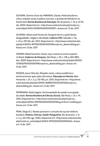 56
REPERTÓRIO BIBLIOGRÁFICO SOBRE A CONDIÇÃO DO NEGRO NO BRASIL
OLIVEIRA, Ozerina Victor de; MIRANDA, Cláudia. Multiculturalismo
crítico, relações raciais e política curricular: a questão do hibridismo na
Escola Sarã. Revista Brasileira de Educação, Rio de Janeiro, n. 25, p. 67-81,
abr. 2004. Disponível em: <http://www.scielo.br/scielo.php?script=sci_
arttext&pid=S1413-24782004000100007>. Acesso em: 12 abr. 2017.
OLIVEIRA, Wilson José Ferreira de. De gente de cor a quilombolas:
desigualdades, religião e identidade. Caderno CRH, Salvador, v. 26,
n. 67, p. 139-156, abr. 2013. Disponível em: <http://www.scielo.br/scielo.
php?pid=S0103-49792013000100010&script=sci_abstract&tlng=pt>.
Acesso em: 12 abr. 2017.
OSORIO, Rafael Guerreiro. Classe, raça e acesso ao ensino superior
no Brasil. Cadernos de Pesquisa, São Paulo, v. 39, n. 138, p. 867-880,
dez. 2009. Disponível em: <http://www.scielo.br/scielo.php?pid=S0100-
15742009000300009&script=sci_abstract&tlng=pt>. Acesso em:
12 abr. 2017.
PASSOS, Joana Célia dos. Relações raciais, cultura acadêmica e
tensionamentos após ações afirmativas. Educação em Revista, Belo
Horizonte, v. 31, n. 2, p. 155-182, jun. 2015. Disponível em: <http://www.
scielo.br/scielo.php?pid=S0102-46982015000200155&script=sci_
abstract&tlng=pt>. Acesso em: 12 abr. 2017.
PATERNIANI, Stella Zagatto. Da branquidade do estado na ocupação
da cidade. Revista Brasileira de Ciências Sociais, São Paulo, v. 31, n. 91,
2016. Disponível em: <http://www.scielo.br/scielo.php?script=sci_
arttext&pid=S0102-69092016000200509&lng=en&nrm=iso&tlng=pt>.
Acesso em: 12 abr. 2017.
PENA, Sérgio D. J. Razões para banir o conceito de raça da medicina
brasileira. História, Ciências, Saúde-Manguinhos, Rio de Janeiro, v. 12,
n. 2, p. 321-346, ago. 2005. Disponível em: <http://www.scielo.br/scielo.
php?script=sci_arttext&pid=S0104-59702005000200006>. Acesso
em: 12 abr. 2017.
 