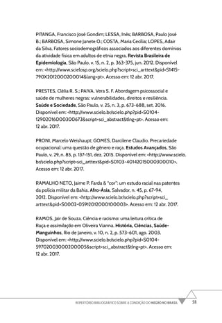 58
REPERTÓRIO BIBLIOGRÁFICO SOBRE A CONDIÇÃO DO NEGRO NO BRASIL
PITANGA, Francisco José Gondim; LESSA, Inês; BARBOSA, Paulo José
B.; BARBOSA, Simone Janete O.; COSTA, Maria Cecília; LOPES, Adair
da Silva. Fatores sociodemográficos associados aos diferentes domínios
da atividade física em adultos de etnia negra. Revista Brasileira de
Epidemiologia, São Paulo, v. 15, n. 2, p. 363-375, jun. 2012. Disponível
em: <http://www.scielosp.org/scielo.php?script=sci_arttext&pid=S1415-
790X2012000200014&lang=pt>. Acesso em: 12 abr. 2017.
PRESTES, Clélia R. S.; PAIVA, Vera S. F. Abordagem psicossocial e
saúde de mulheres negras: vulnerabilidades, direitos e resiliência.
Saúde e Sociedade, São Paulo, v. 25, n. 3, p. 673-688, set. 2016.
Disponível em: <http://www.scielo.br/scielo.php?pid=S0104-
12902016000300673&script=sci_abstract&tlng=pt>. Acesso em:
12 abr. 2017.
PRONI, Marcelo Weishaupt; GOMES, Darcilene Claudio. Precariedade
ocupacional: uma questão de gênero e raça. Estudos Avançados, São
Paulo, v. 29, n. 85, p. 137-151, dez. 2015. Disponível em: <http://www.scielo.
br/scielo.php?script=sci_arttext&pid=S0103-40142015000300010>.
Acesso em: 12 abr. 2017.
RAMALHO NETO, Jaime P. Farda & “cor”: um estudo racial nas patentes
da polícia militar da Bahia. Afro-Ásia, Salvador, n. 45, p. 67-94,
2012. Disponível em: <http://www.scielo.br/scielo.php?script=sci_
arttext&pid=S0002-05912012000100003>. Acesso em: 12 abr. 2017.
RAMOS, Jair de Souza. Ciência e racismo: uma leitura crítica de
Raça e assimilação em Oliveira Vianna. História, Ciências, Saúde-
Manguinhos, Rio de Janeiro, v. 10, n. 2, p. 573-601, ago. 2003.
Disponível em: <http://www.scielo.br/scielo.php?pid=S0104-
59702003000200005&script=sci_abstract&tlng=pt>. Acesso em:
12 abr. 2017.
 