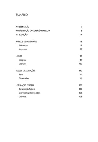 SUMÁRIO
APRESENTAÇÃO 7
A CONSTRUÇÃO DA CONSCIÊNCIA NEGRA 8
INTRODUÇÃO 14
ARTIGOS DE PERIÓDICOS 18
Eletrônicos 19
Impressos 73
LIVROS 83
Integrais 84
Capítulos 120
TESES E DISSERTAÇÕES 140
Teses 141
Dissertações 181
LEGISLAÇÃO FEDERAL 305
Constituição Federal 306
Decretos Legislativos e Leis 306
Decretos 308
 