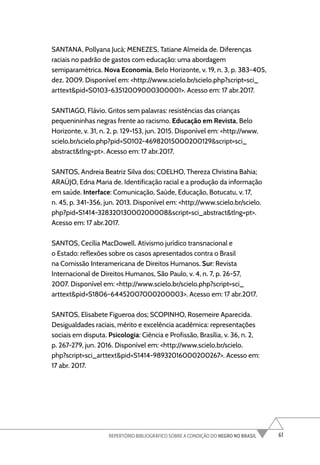 61
REPERTÓRIO BIBLIOGRÁFICO SOBRE A CONDIÇÃO DO NEGRO NO BRASIL
SANTANA, Pollyana Jucá; MENEZES, Tatiane Almeida de. Diferenças
raciais no padrão de gastos com educação: uma abordagem
semiparamétrica. Nova Economia, Belo Horizonte, v. 19, n. 3, p. 383-405,
dez. 2009. Disponível em: <http://www.scielo.br/scielo.php?script=sci_
arttext&pid=S0103-63512009000300001>. Acesso em: 17 abr.2017.
SANTIAGO, Flávio. Gritos sem palavras: resistências das crianças
pequenininhas negras frente ao racismo. Educação em Revista, Belo
Horizonte, v. 31, n. 2, p. 129-153, jun. 2015. Disponível em: <http://www.
scielo.br/scielo.php?pid=S0102-46982015000200129&script=sci_
abstract&tlng=pt>. Acesso em: 17 abr.2017.
SANTOS, Andreia Beatriz Silva dos; COELHO, Thereza Christina Bahia;
ARAÚJO, Edna Maria de. Identificação racial e a produção da informação
em saúde. Interface: Comunicação, Saúde, Educação, Botucatu, v. 17,
n. 45, p. 341-356, jun. 2013. Disponível em: <http://www.scielo.br/scielo.
php?pid=S1414-32832013000200008&script=sci_abstract&tlng=pt>.
Acesso em: 17 abr.2017.
SANTOS, Cecília MacDowell. Ativismo jurídico transnacional e
o Estado: reflexões sobre os casos apresentados contra o Brasil
na Comissão Interamericana de Direitos Humanos. Sur: Revista
Internacional de Direitos Humanos, São Paulo, v. 4, n. 7, p. 26-57,
2007. Disponível em: <http://www.scielo.br/scielo.php?script=sci_
arttext&pid=S1806-64452007000200003>. Acesso em: 17 abr.2017.
SANTOS, Elisabete Figueroa dos; SCOPINHO, Rosemeire Aparecida.
Desigualdades raciais, mérito e excelência acadêmica: representações
sociais em disputa. Psicologia: Ciência e Profissão, Brasília, v. 36, n. 2,
p. 267-279, jun. 2016. Disponível em: <http://www.scielo.br/scielo.
php?script=sci_arttext&pid=S1414-98932016000200267>. Acesso em:
17 abr. 2017.
 