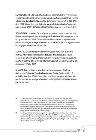 64
REPERTÓRIO BIBLIOGRÁFICO SOBRE A CONDIÇÃO DO NEGRO NO BRASIL
SCHNEIDER, Alberto Luiz. Charles Boxer (contra Gilberto Freyre): raça
e racismo no Império português ou a erudição histórica contra o regime
salazarista. Estudos Históricos, Rio de Janeiro, v. 26, n. 52, p. 253-273,
dez. 2013. Disponível em: <http://www.scielo.br/scielo.php?script=sci_
arttext&pid=S0103-21862013000200001>. Acesso em: 17 abr. 2017.
SCHUCMAN, Lia Vainer. Sim, nós somos racistas: estudo psicossocial
da branquitude paulistana. Psicologia & Sociedade, Florianópolis, v. 26,
n. 1, p. 83-94, abr. 2014. Disponível em: <http://www.scielo.br/scielo.
php?script=sci_arttext&pid=S0102-71822014000100010&lng=en&nrm=i
so&tlng=pt>. Acesso em: 17 abr. 2017.
SCHWARCZ, Lilia Moritz. Moderna República Velha: um outro ano
de 1922.14
Revista do Instituto de Estudos Brasileiros, São Paulo,
n. 55, p. 59-88, set. 2012. Disponível em: <http://www.scielo.br/scielo.
php?pid=S0020-38742012000200005&script=sci_abstract&tlng=pt>.
Acesso em: 17 abr. 2017.
SHARPE, Peggy. Trinta e sete dias em Nova York com Adalzira
Bittencourt.15
Revista Estudos Feministas, Florianópolis, v. 16, n. 3,
p. 1093-1106, dez. 2008. Disponível em: <http://www.scielo.br/scielo.
php?script=sci_arttext&pid=S0104-026X2008000300024>. Acesso
em: 17 abr. 2017.
14 A autora aborda as contradições de pensamento no período inicial da República,
contrastando a Semana de Arte Moderna – “um sopro de vanguarda, de cosmopolitismo
e certo otimismo” – com a experiência de Lima Barreto, “testemunho do ambiente
que assolou parte da intelectualidade brasileira de inícios do século, cada vez mais
descrente dos destinos dessa nação, e, nesse caso, muito impactada pelos discursos
raciais deterministas, os quais, após a abolição da escravidão, criavam um novo tipo de
‘desigualdade’, dessa feita pautada na biologia”.
15 A autora analisa a narrativa de viagem de Adalzira Bittencourt a Nova York – em visita
a escolas, hospitais, orfanatos e à Feira Mundial de 1939 –, na qual a brasileira tece
comentários que “expõem o preconceito racial prevalente nos Estados Unidos e sua própria
atitude racista com o setor da população brasileira pelo qual advogava como educadora,
ativista social, escritora e advogada”.
 