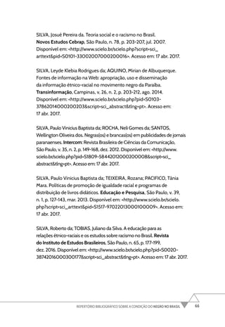 66
REPERTÓRIO BIBLIOGRÁFICO SOBRE A CONDIÇÃO DO NEGRO NO BRASIL
SILVA, Josué Pereira da. Teoria social e o racismo no Brasil.
Novos Estudos Cebrap, São Paulo, n. 78, p. 203-207, jul. 2007.
Disponível em: <http://www.scielo.br/scielo.php?script=sci_
arttext&pid=S0101-33002007000200016>. Acesso em: 17 abr. 2017.
SILVA, Leyde Klebia Rodrigues da; AQUINO, Mirian de Albuquerque.
Fontes de informação na Web: apropriação, uso e disseminação
da informação étnico-racial no movimento negro da Paraíba.
Transinformação, Campinas, v. 26, n. 2, p. 203-212, ago. 2014.
Disponível em: <http://www.scielo.br/scielo.php?pid=S0103-
37862014000200203&script=sci_abstract&tlng=pt>. Acesso em:
17 abr. 2017.
SILVA, Paulo Vinicius Baptista da; ROCHA, Neli Gomes da; SANTOS,
Wellington Oliveira dos. Negras(os) e brancas(os) em publicidades de jornais
paranaenses. Intercom: Revista Brasileira de Ciências da Comunicação,
São Paulo, v. 35, n. 2, p. 149-168, dez. 2012. Disponível em: <http://www.
scielo.br/scielo.php?pid=S1809-58442012000200008&script=sci_
abstract&tlng=pt>. Acesso em: 17 abr. 2017.
SILVA, Paulo Vinicius Baptista da; TEIXEIRA, Rozana; PACIFICO, Tânia
Mara. Políticas de promoção de igualdade racial e programas de
distribuição de livros didáticos. Educação e Pesquisa, São Paulo, v. 39,
n. 1, p. 127-143, mar. 2013. Disponível em: <http://www.scielo.br/scielo.
php?script=sci_arttext&pid=S1517-97022013000100009>. Acesso em:
17 abr. 2017.
SILVA, Roberto da; TOBIAS, Juliano da Silva. A educação para as
relações étnico-raciais e os estudos sobre racismo no Brasil. Revista
do Instituto de Estudos Brasileiros, São Paulo, n. 65, p. 177-199,
dez. 2016. Disponível em: <http://www.scielo.br/scielo.php?pid=S0020-
38742016000300177&script=sci_abstract&tlng=pt>. Acesso em: 17 abr. 2017.
 