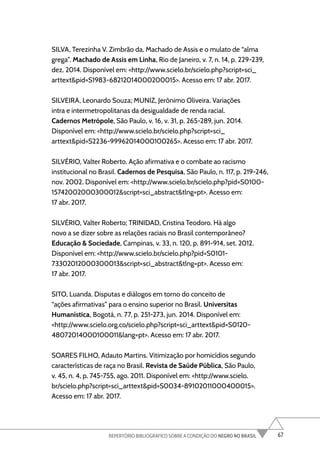 67
REPERTÓRIO BIBLIOGRÁFICO SOBRE A CONDIÇÃO DO NEGRO NO BRASIL
SILVA, Terezinha V. Zimbrão da. Machado de Assis e o mulato de “alma
grega”. Machado de Assis em Linha, Rio de Janeiro, v. 7, n. 14, p. 229-239,
dez. 2014. Disponível em: <http://www.scielo.br/scielo.php?script=sci_
arttext&pid=S1983-68212014000200015>. Acesso em: 17 abr. 2017.
SILVEIRA, Leonardo Souza; MUNIZ, Jerônimo Oliveira. Variações
intra e intermetropolitanas da desigualdade de renda racial.
Cadernos Metrópole, São Paulo, v. 16, v. 31, p. 265-289, jun. 2014.
Disponível em: <http://www.scielo.br/scielo.php?script=sci_
arttext&pid=S2236-99962014000100265>. Acesso em: 17 abr. 2017.
SILVÉRIO, Valter Roberto. Ação afirmativa e o combate ao racismo
institucional no Brasil. Cadernos de Pesquisa, São Paulo, n. 117, p. 219-246,
nov. 2002. Disponível em: <http://www.scielo.br/scielo.php?pid=S0100-
15742002000300012&script=sci_abstract&tlng=pt>. Acesso em:
17 abr. 2017.
SILVÉRIO, Valter Roberto; TRINIDAD, Cristina Teodoro. Há algo
novo a se dizer sobre as relações raciais no Brasil contemporâneo?
Educação & Sociedade, Campinas, v. 33, n. 120, p. 891-914, set. 2012.
Disponível em: <http://www.scielo.br/scielo.php?pid=S0101-
73302012000300013&script=sci_abstract&tlng=pt>. Acesso em:
17 abr. 2017.
SITO, Luanda. Disputas e diálogos em torno do conceito de
“ações afirmativas” para o ensino superior no Brasil. Universitas
Humanística, Bogotá, n. 77, p. 251-273, jun. 2014. Disponível em:
<http://www.scielo.org.co/scielo.php?script=sci_arttext&pid=S0120-
48072014000100011&lang=pt>. Acesso em: 17 abr. 2017.
SOARES FILHO, Adauto Martins. Vitimização por homicídios segundo
características de raça no Brasil. Revista de Saúde Pública, São Paulo,
v. 45, n. 4, p. 745-755, ago. 2011. Disponível em: <http://www.scielo.
br/scielo.php?script=sci_arttext&pid=S0034-89102011000400015>.
Acesso em: 17 abr. 2017.
 