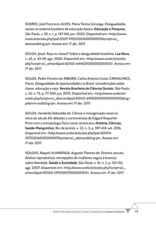 68
REPERTÓRIO BIBLIOGRÁFICO SOBRE A CONDIÇÃO DO NEGRO NO BRASIL
SOARES, José Francisco; ALVES, Maria Teresa Gonzaga. Desigualdades
raciais no sistema brasileiro de educação básica. Educação e Pesquisa,
São Paulo, v. 29, n. 1, p. 147-165, jun. 2003. Disponível em: <http://www.
scielo.br/scielo.php?pid=S1517-97022003000100011&script=sci_
abstract&tlng=pt>. Acesso em: 17 abr. 2017.
SOUZA, Jessé. Raça ou classe? Sobre a desigualdade brasileira. Lua Nova,
n. 65, p. 43-69, ago. 2005. Disponível em: <http://www.scielo.br/scielo.
php?script=sci_arttext&pid=S0102-64452005000200003>. Acesso em:
17 abr. 2017.
SOUZA, Pedro Ferreira de; RIBEIRO, Carlos Antonio Costa; CARVALHAES,
Flavio. Desigualdade de oportunidades no Brasil: considerações sobre
classe, educação e raça. Revista Brasileira de Ciências Sociais, São Paulo,
v. 25, n. 73, p. 77-100, jun. 2010. Disponível em: <http://www.scielo.br/
scielo.php?script=sci_abstract&pid=S0102-69092010000200005&lng=
pt&nrm=iso&tlng=pt>. Acesso em: 17 abr. 2017.
SOUZA, Vanderlei Sebastião de. Ciência e miscigenação racial no
início do século XX: debates e controvérsias de Edgard Roquette-
Pinto com a antropologia física norte-americana. História, Ciências,
Saúde-Manguinhos, Rio de Janeiro, v. 23, n. 3, p. 597-614, set. 2016.
Disponível em: <http://www.scielo.br/scielo.php?pid=S0104-
59702016000300597&script=sci_abstract&tlng=pt>. Acesso em:
17 abr. 2017.
SOUZAS, Raquel; ALVARENGA, Augusta Thereza de. Direitos sexuais,
direitos reprodutivos: concepções de mulheres negras e brancas
sobre liberdade. Saúde e Sociedade, São Paulo, v. 16, n. 2, p. 125-132,
ago. 2007. Disponível em: <http://www.scielo.br/scielo.php?script=sci_
arttext&pid=S0104-12902007000200012>. Acesso em: 17 abr. 2017.
 