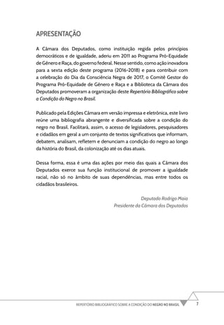 7
REPERTÓRIO BIBLIOGRÁFICO SOBRE A CONDIÇÃO DO NEGRO NO BRASIL
APRESENTAÇÃO
A Câmara dos Deputados, como instituição regida pelos princípios
democráticos e de igualdade, aderiu em 2011 ao Programa Pró-Equidade
de Gênero e Raça, do governo federal. Nesse sentido, como ação inovadora
para a sexta edição deste programa (2016-2018) e para contribuir com
a celebração do Dia da Consciência Negra de 2017, o Comitê Gestor do
Programa Pró-Equidade de Gênero e Raça e a Biblioteca da Câmara dos
Deputados promoveram a organização deste Repertório Bibliográfico sobre
a Condição do Negro no Brasil.
Publicado pela Edições Câmara em versão impressa e eletrônica, este livro
reúne uma bibliografia abrangente e diversificada sobre a condição do
negro no Brasil. Facilitará, assim, o acesso de legisladores, pesquisadores
e cidadãos em geral a um conjunto de textos significativos que informam,
debatem, analisam, refletem e denunciam a condição do negro ao longo
da história do Brasil, da colonização até os dias atuais.
Dessa forma, essa é uma das ações por meio das quais a Câmara dos
Deputados exerce sua função institucional de promover a igualdade
racial, não só no âmbito de suas dependências, mas entre todos os
cidadãos brasileiros.
Deputado Rodrigo Maia
Presidente da Câmara dos Deputados
 