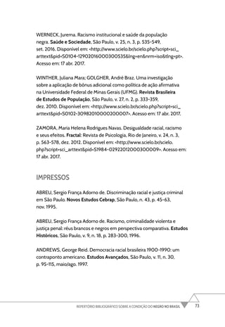 73
REPERTÓRIO BIBLIOGRÁFICO SOBRE A CONDIÇÃO DO NEGRO NO BRASIL
WERNECK, Jurema. Racismo institucional e saúde da população
negra. Saúde e Sociedade, São Paulo, v. 25, n. 3, p. 535-549,
set. 2016. Disponível em: <http://www.scielo.br/scielo.php?script=sci_
arttext&pid=S0104-12902016000300535&lng=en&nrm=iso&tlng=pt>.
Acesso em: 17 abr. 2017.
WINTHER, Juliana Mara; GOLGHER, André Braz. Uma investigação
sobre a aplicação de bônus adicional como política de ação afirmativa
na Universidade Federal de Minas Gerais (UFMG). Revista Brasileira
de Estudos de População, São Paulo, v. 27, n. 2, p. 333-359,
dez. 2010. Disponível em: <http://www.scielo.br/scielo.php?script=sci_
arttext&pid=S0102-30982010000200007>. Acesso em: 17 abr. 2017.
ZAMORA, Maria Helena Rodrigues Navas. Desigualdade racial, racismo
e seus efeitos. Fractal: Revista de Psicologia, Rio de Janeiro, v. 24, n. 3,
p. 563-578, dez. 2012. Disponível em: <http://www.scielo.br/scielo.
php?script=sci_arttext&pid=S1984-02922012000300009>. Acesso em:
17 abr. 2017.
IMPRESSOS
ABREU, Sergio França Adorno de. Discriminação racial e justiça criminal
em São Paulo. Novos Estudos Cebrap, São Paulo, n. 43, p. 45-63,
nov. 1995.
ABREU, Sergio França Adorno de. Racismo, criminalidade violenta e
justiça penal: réus brancos e negros em perspectiva comparativa. Estudos
Históricos, São Paulo, v. 9, n. 18, p. 283-300, 1996.
ANDREWS, George Reid. Democracia racial brasileira 1900-1990: um
contraponto americano. Estudos Avançados, São Paulo, v. 11, n. 30,
p. 95-115, maio/ago. 1997.
 