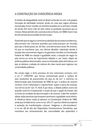 8
REPERTÓRIO BIBLIOGRÁFICO SOBRE A CONDIÇÃO DO NEGRO NO BRASIL
A CONSTRUÇÃO DA CONSCIÊNCIA NEGRA
A história da desigualdade racial no Brasil confunde-se com a da própria
formação da identidade nacional, tendo em vista que negros africanos
escravizados foram trazidos ao território brasileiro já na primeira metade
do século XVI como mão de obra cativa na produção açucareira que se
iniciava. Desse período até a assinatura da Lei Áurea, em 1888, foram mais
de três séculos de escravidão formal no país.
O período que se seguiu à controversa abolição da escravatura evidenciou,
pela primeira vez, inúmeras questões que ainda precisam ser vencidas
para que o Brasil possa ser, de fato, uma democracia racial. No entanto,
há que se reconhecer que, nas últimas décadas, sobretudo devido à
atuação dos movimentos negros e às garantias inseridas na Constituição
Federal de 1988 em relação à igualdade racial, a situação do negro no
país tornou-se tema de importantes debates e, por vezes, objeto de
políticas públicas direcionadas, como as chamadas ações afirmativas, em
que se destaca a adoção do sistema de cotas raciais para ingresso nas
universidades públicas.
No campo legal, o lento processo de luta antirracista começou com
a Lei nº 1.390/1951, que tornou contravenção penal a “prática de
atos resultantes de preconceitos de raça ou de cor”, e culminou na
determinação pela Constituição de 1988 de que “a prática do racismo
constitui crime inafiançável e imprescritível, sujeito à pena de reclusão,
nos termos da lei” (art. 5º, XLII). A par disso, o debate público acerca da
questão racial foi incorporando a noção de que o papel do Estado não
se limita ao combate da discriminação e do racismo. Cabe-lhe também
adotar ações positivas que busquem promover a igualdade racial efetiva.
A influência dessa noção já aparece na Constituição Federal de 1988,
ainda que timidamente, como no art. 215, § 1º, que faz referência explícita
à proteção de manifestações culturais “indígenas e afro-brasileiras”,
e no art. 68 do Ato das Disposições Constitucionais Transitórias, que
reconhece aos remanescentes das comunidades dos quilombos a
 