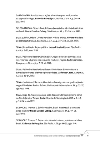 81
REPERTÓRIO BIBLIOGRÁFICO SOBRE A CONDIÇÃO DO NEGRO NO BRASIL
SARDENBERG, Ronaldo Mota. Ações afirmativas para a valorização
da população negra. Parcerias Estratégicas, Brasília, v. 1, n. 4, p. 39-49,
dez. 1997.
SCHWARTZMAN, Simon. Fora de foco: diversidade e identidades étnicas
no Brasil. Novos Estudos Cebrap, São Paulo, n. 55, p. 83-96, nov. 1999.
SILVA JUNIOR, Hédio. Direito Penal em Preto e Branco. Revista Brasileira
de Ciências Criminais, São Paulo, v. 7, n. 27, p. 327-338, jul./set. 1999.
SILVA, Benedita da. Raça e política. Novos Estudos Cebrap, São Paulo,
n. 43, p. 8-25, nov. 1995.
SILVA, Petronilha Beatriz Gonçalves e. Chegou a hora de darmos a luz a
nós mesmas: situando-nos enquanto mulheres negras. Cadernos Cedes,
Campinas, v. 19, n. 45, p. 7-23, jul. 1998.
SILVA, Petronilha Beatriz Gonçalves e. Diversidade étnico-cultural e
currículos escolares: dilemas e possibilidades. Cadernos Cedes, Campinas,
n. 32, p. 25-34, 1993.
SILVA, Martiniano J. Racismo à brasileira: das origens à marginalização do
negro. Princípios: Revista Teórica, Política e de Informação, n. 34, p. 52-57,
ago./out. 1994.
SILVA, Jorge da. Representação e ação dos operadores do sistema penal
no Rio de Janeiro. Tempo Social: Revista de Sociologia da USP, v. 9, n. 1,
p. 95-114, maio 1997.
SKIDMORE, Thomas E. EUA bi-racial vs. Brasil multirracial: o contraste
ainda é válido? Novos Estudos Cebrap, São Paulo, n. 34, p. 49-62,
nov. 1992.
SKIDMORE, Thomas E. Fato e mito: descobrindo um problema racial no
Brasil. Cadernos de Pesquisa, São Paulo, n. 78, p. 44-55, ago. 1991.
 