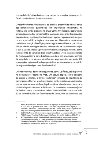 9
REPERTÓRIO BIBLIOGRÁFICO SOBRE A CONDIÇÃO DO NEGRO NO BRASIL
propriedade definitiva das terras que estejam ocupando e torna dever do
Estado emitir-lhes os títulos respectivos.1
O reconhecimento constitucional do direito à propriedade de suas terras
aos remanescentes quilombolas tem importância emblemática na
histórica luta contra o racismo no Brasil. Com o fim do regime escravocrata
sem qualquer medida compensatória aos negros pelos anos de escravidão,
os quilombos – territórios dominados por negros e negras que se insurgiam
contra a escravidão e fugiam para viver em liberdade – tornaram-se
também uma opção de refúgio para os negros recém-libertos, que tinham
dificuldade em conseguir trabalho remunerado na cidade ou no campo,
já que o Estado adotou a política de investir na imigração europeia como
fonte de mão de obra livre. Essa iniciativa estatal teve o intuito declarado
de “embranquecer” o povo brasileiro, com base em uma visão eugenista
da sociedade e no racismo científico em voga no início do século XX,
reforçando o racismo cultural que possibilitou a manutenção da escravidão
de negros no Brasil por mais de três séculos.2
Desde que deixou de ser uma ilegalidade, com a Lei Áurea, até reaparecer
na Constituição Federal de 1988, um século depois, como categoria
de acesso a direitos, o termo “quilombo”, símbolo da resistência de
escravizados e libertos afrodescendentes contra o racismo e a escravidão,
permaneceu ausente da base legal brasileira, silenciando as vozes e a
história daqueles que nunca abdicaram de se reconhecer como sujeitos
de direitos, sendo o mais básico deles a liberdade.3
Não por acaso, o dia
20 de novembro, data de falecimento de Zumbi, líder do Quilombo dos
1 RABAT, Márcio Nuno. A relevância histórica da legislação de promoção da igualdade racial.
In: ESTATUTO da igualdade racial: Lei nº 12.288, de 20 de julho de 2010, e legislação
correlata. 4. ed. Brasília: Câmara dos Deputados, Ed. Câmara, 2015. p. 9-10. Disponível em:
<http://bd.camara.leg.br/bd/handle/bdcamara/17479>. Acesso em: 28 jun. 2017.
2 SKIDMORE, Thomas E. Preto no branco: raça e nacionalidade no pensamento brasileiro (1870-
1930). Tradução Donaldson M. Garschagen. São Paulo: Companhia das Letras, 2012. 393 p.
3 AZEVEDO, Débora Bithiah. Da invisibilidade à autoidentificação: o reconhecimento das
comunidades quilombolas. In: LEGISLAÇÃO sobre comunidades quilombolas. Brasília:
Câmara dos Deputados, Ed. Câmara, 2014. p. 9-13. Disponível em: <http://bd.camara.gov.br/
bd/handle/bdcamara/18444>. Acesso em: 28 jun. 2017.
 