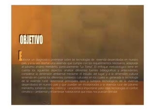 laborar un diagnostico preliminar sobre las tecnologías de vivienda desarrolladas en nuestro
país, y a su vez diseñar una vivienda que cumpla con los requerimientos necesarios, adaptada
al páramo andino merideño, particularmente “La Toma”. El enfoque metodológico tiene en
cuenta los siguientes aspectos: analizar diferentes fuentes bibliografícas y antecedentes;
considerar la dimensión ambiental mediante el estudio del lugar y a la dimensión cultural
teniendo en cuenta los diferentes contextos culturales en los cuales es generada la tecnología
de la vivienda rural; determinar principales tipos y subtipos tecnológicos de la vivienda
desarrollados en nuestro país y que puedan ser incorporados a la vivienda rural del páramo
merideño, tomando como criterio y característica importante para estas tecnologías el confort
climático – ambiental y el bienestar habitacional que estas nos puedan brindar.
 