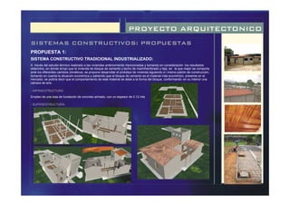 PROYECTO ARQUITECTONICO
SISTEMAS CONSTRUCTIVOS: PROPUESTAS
- INFRAESTRUCTURA:
- SUPERESTRUCTURA:
PROPUESTA 1:
SISTEMA CONSTRUCTIVO TRADICIONAL INDUSTRIALIZADO:
Empleo de una losa de fundación de concreto armado, con un espesor de 0.12 mts
A través del estudio térmico realizado a las viviendas anteriormente mencionadas y tomando en consideración los resultados
obtenidos, en donde arrojo que la vivienda de bloque de cemento y techo de machihembrado y teja, es la que mejor se comporta
ante los diferentes cambios climáticos, se propone desarrollar el prototipo de vivienda siguiendo e l mismo patrón de construcción,
tomando en cuenta la situación económica y sabiendo que el bloque de cemento es el material más económico presente en el
mercado; se podría decir que el comportamiento de este material se debe a la forma del bloque, conformando en su interior una
cámara de aire.
 