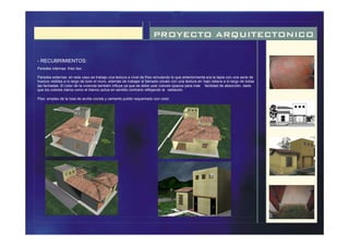 PROYECTO ARQUITECTONICO
- RECUBRIMIENTOS:
Paredes internas: friso liso.
Paredes externas: en este caso se trabajo una textura a nivel de friso simulando lo que anteriormente era la tapia con una serie de
huecos visibles a lo largo de todo el muro, además de trabajar el llamado zócalo con una textura en bajo relieve a lo largo de todas
las fachadas. El color de la vivienda también influye ya que se debe usar colores opacos para más facilidad de absorción, dado
que los colores claros como el blanco actúa en sentido contrario reflejando la radiación.
Piso: empleo de la losa de arcilla cocida y cemento pulido requemado con color.
 