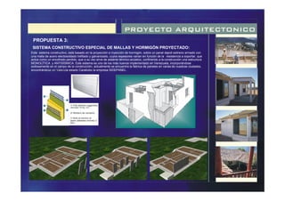 PROYECTO ARQUITECTONICO
PROPUESTA 3:
SISTEMA CONSTRUCTIVO ESPECIAL DE MALLAS Y HORMIGÓN PROYECTADO:
Este sistema constructivo, está basado en la proyección e inyección de hormigón, sobre un panel depoli estireno armado con
una malla de acero electosoldado trefilado y galvanizado, cuyos espesores varían en función de la resistencia a soportar, que
actúa como un encofrado perdido, que a su vez sirve de aislante térmico-acústico, confiriendo a la construcción una estructura
MONOLÍTICA y ANTISÍSMICA. Este sistema es uno de los más nuevos implementado en Venezuela, incorporándose
exitosamente en el campo de la construcción, actualmente se encuentra la fabrica de paneles en varias de nuestras ciudades,
encontrándose en Valencia estado Carabobo la empresa SIDEPANEL.
1• Poli estireno expandido
densidad 15 Kg. /cm .
2• Mortero de cemento.
3• Malla de alambre de
acero diámetro mínimo 3
Mm.
 