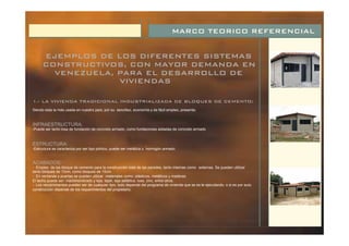 MARCO TEORICO REFERENCIAL
EJEMPLOS DE LOS DIFERENTES SISTEMAS
CONSTRUCTIVOS, CON MAYOR DEMANDA EN
VENEZUELA, PARA EL DESARROLLO DE
VIVIENDAS
INFRAESTRUCTURA:
ESTRUCTURA:
ACABADOS:
1.- LA VIVIENDA TRADICIONAL INDUSTRIALIZADA DE BLOQUES DE CEMENTO:
Siendo esta la más usada en nuestro país, por su sencillez, economía y de fácil empleo, presenta:
-Puede ser tanto losa de fundación de concreto armado, como fundaciones aisladas de concreto armado .
-Estructura se caracteriza por ser tipo pórtico, puede ser metálica u hormigón armado.
- Empleo de los bloque de cemento para la construcción total de las paredes, tanto internas como externas. Se pueden utilizar
tanto bloques de 10cm, como bloques de 15cm.
- En ventanas y puertas se pueden utilizar materiales como: plásticos, metálicos y maderas.
El techo puede ser: machihembrado y teja, tejalí, teja asfáltica, losa, zinc, entre otros.
- Los recubrimientos pueden ser de cualquier tipo, todo depende del programa de vivienda que se es te ejecutando, o si es por auto
construcción depende de los requerimientos del propietario.
 