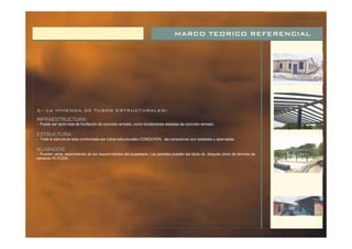 MARCO TEORICO REFERENCIAL
2.- LA VIVIENDA DE TUBOS ESTRUCTURALES:
INFRAESTRUCTURA:
ESTRUCTURA:
ACABADOS:
- Toda la estructura esta conformada por tubos estructurales CONDUVEN, las conexiones son soldadas y apernadas.
- Puede ser tanto losa de fundación de concreto armado, como fundaciones aisladas de concreto armado.
- Pueden variar dependiendo de los requerimientos del propietario. Las paredes pueden ser tanto de bloques como de láminas de
cemento PLYCEM.
 